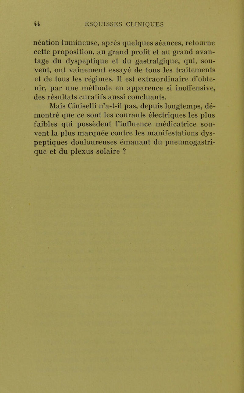 néation lumineuse, après quelques séances, retourne cette proposition, au grand profit et au grand avan- tage du dyspeptique et du gastralgique, qui, sou- vent, ont vainement essayé de tous les traitements et de tous les régimes. Il est extraordinaire d'obte- nir, par une méthode en apparence si inoffensive, des résultats cura tifs aussi concluants. Mais Ciniselli n'a-t-il pas, depuis longtemps, dé- montré que ce sont les courants électriques les plus faibles qui possèdent l'influence médicatrice sou- vent la plus marquée contre les manifestations dys- peptiques douloureuses émanant du pneumogastri- que et du plexus solaire ?