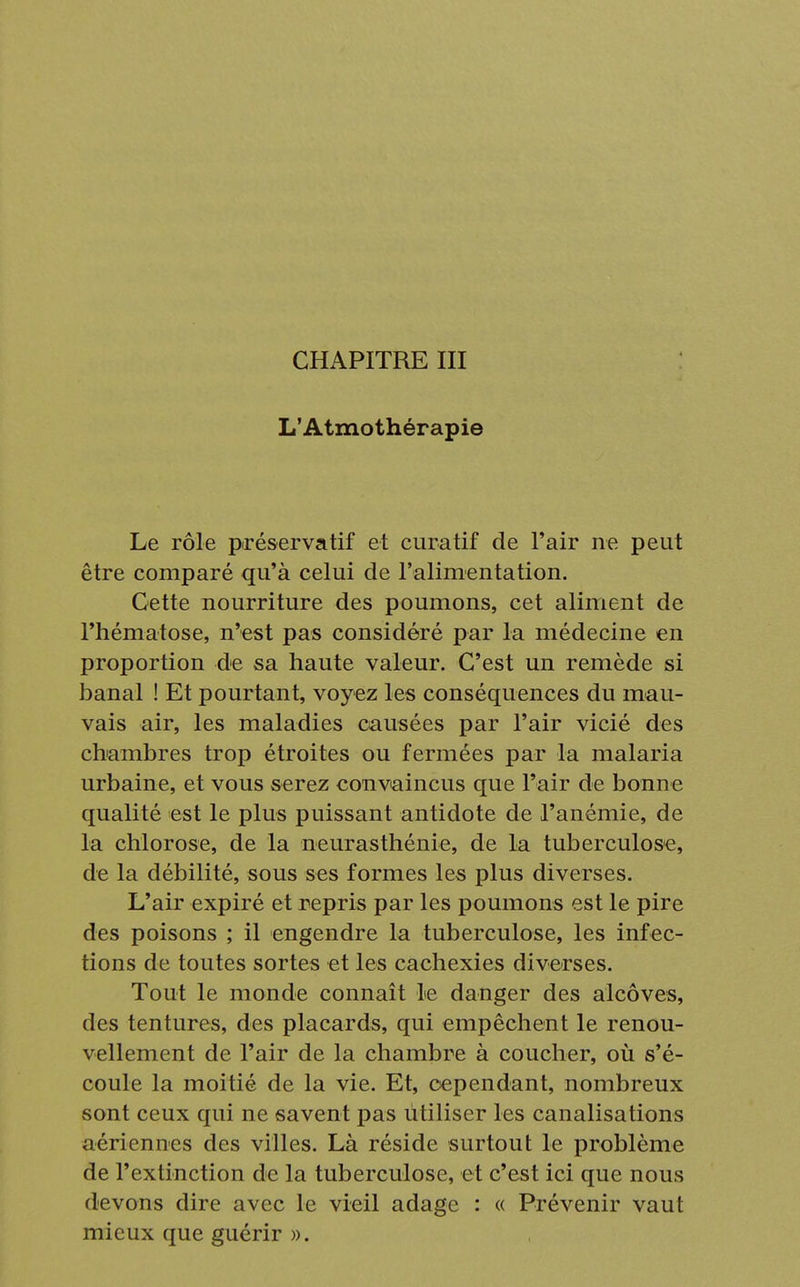 CHAPITRE III L'Atmothérapie Le rôle préservatif et curatif de l'air ne peut être comparé qu'à celui de l'alimentation. Cette nourriture des poumons, cet aliment de l'hématose, n'est pas considéré par la médecine en proportion de sa haute valeur. C'est un remède si banal ! Et pourtant, voyez les conséquences du mau- vais air, les maladies causées par l'air vicié des chambres trop étroites ou fermées par la malaria urbaine, et vous serez convaincus que l'air de bonne qualité est le plus puissant antidote de l'anémie, de la chlorose, de la neurasthénie, de la tuberculose, de la débilité, sous ses formes les plus diverses. L'air expiré et repris par les poumons est le pire des poisons ; il engendre la tuberculose, les infec- tions de toutes sortes et les cachexies diverses. Tout le monde connaît le danger des alcôves, des tentures, des placards, qui empêchent le renou- vellement de l'air de la chambre à coucher, où s'é- coule la moitié de la vie. Et, cependant, nombreux sont ceux qui ne savent pas utiliser les canalisations aériennes des villes. Là réside surtout le problème de l'extinction de la tuberculose, et c'est ici que nous devons dire avec le vieil adage : « Prévenir vaut mieux que guérir ».