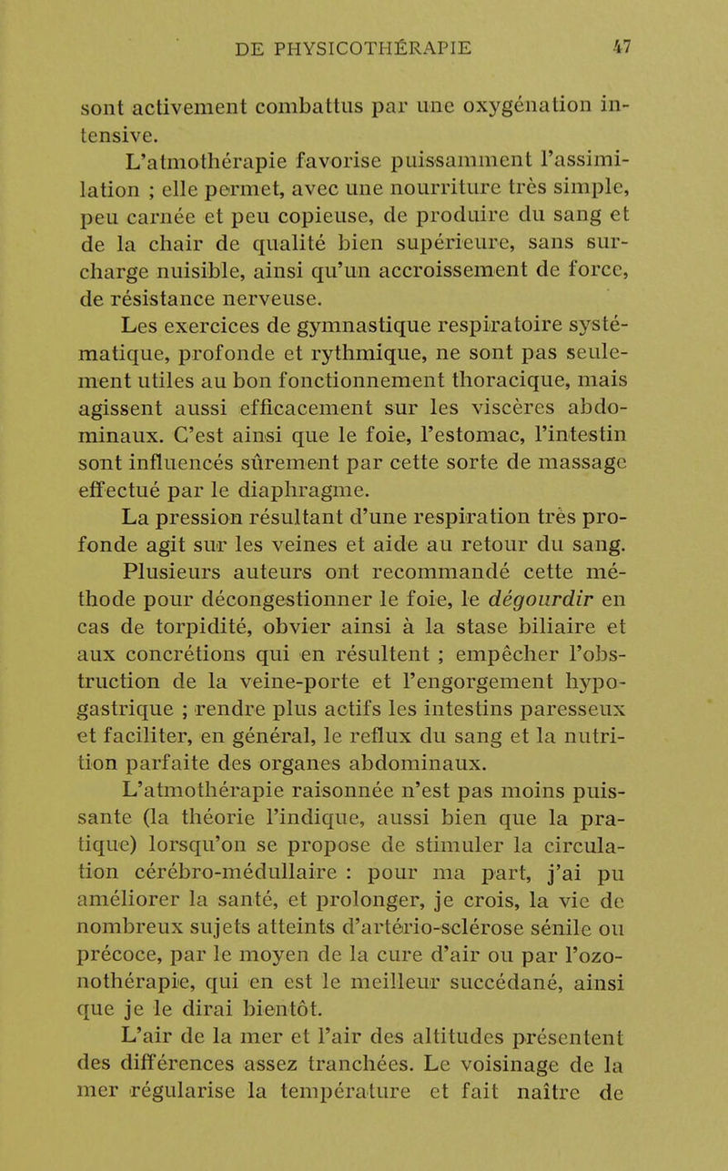sont activement combattus par une oxygénation in- tensive. L'atmothérapie favorise puissamment l'assimi- lation ; elle permet, avec une nourriture très simple, peu carnée et peu copieuse, de produire du sang et de la chair de qualité bien supérieure, sans sur- charge nuisible, ainsi qu'un accroissement de force, de résistance nerveuse. Les exercices de gymnastique respiratoire systé- matique, profonde et rythmique, ne sont pas seule- ment utiles au bon fonctionnement thoracique, mais agissent aussi efficacement sur les viscères abdo- minaux. C'est ainsi que le foie, l'estomac, l'intestin sont influencés sûrement par cette sorte de massage effectué par le diaphragme. La pression résultant d'une respiration très pro- fonde agit sur les veines et aide au retour du sang. Plusieurs auteurs ont recommandé cette mé- thode pour décongestionner le foie, le dégourdir en cas de torpidité, obvier ainsi à la stase biliaire et aux concrétions qui en résultent ; empêcher l'obs- truction de la veine-porte et l'engorgement hypo- gastrique ; rendre plus actifs les intestins paresseux et faciliter, en général, le reflux du sang et la nutri- tion parfaite des organes abdominaux. L'atmothérapie raisonnée n'est pas moins puis- sante (la théorie l'indique, aussi bien que la pra- tique) lorsqu'on se propose de stimuler la circula- tion cérébro-médullaire : pour ma part, j'ai pu améliorer la santé, et prolonger, je crois, la vie de nombreux sujets atteints d'artério-sclérose sénile ou précoce, par le moyen de la cure d'air ou par l'ozo- nothérapie, qui en est le meilleur succédané, ainsi que je le dirai bientôt. L'air de la mer et l'air des altitudes présentent des différences assez tranchées. Le voisinage de la mer régularise la température et fait naître de