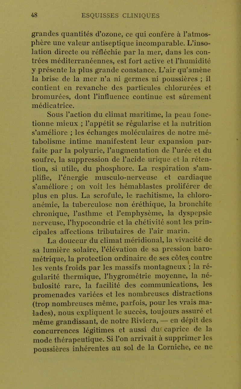 grandes quantités d'ozone, ce qui confère à l'atmos- phère une valeur antiseptique incomparable. L'inso- lation directe ou réfléchie par la mer, dans les con- trées méditerranéennes, est fort active et l'humidité y présente la plus grande constance. L'air qu'amène la brise de la mer n'a ni germes ni poussières ; il contient en revanche des particules chlorurées et bromurées, dont l'influence continue est sûrement médicatrice. Sous l'action du climat maritime, la peau fonc- tionne mieux ; l'appétit se régularise et la nutrition s'améliore ; les échanges moléculaires de notre mé- tabolisme intime manifestent leur expansion par- faite par la polyurie, l'augmentation de l'urée et du soufre, la suppression de l'acide urique et la réten- tion, si utile, du phosphore. La respiration s'am- plifie, l'énergie musculo-nerveuse et cardiaque s'améliore ; on voit les hémablastes proliférer de plus en plus. La scrofule, le rachitisme, la chloro- anémie, la tuberculose non éréthique, la bronchite chronique, l'asthme et l'emphysème, la dyspepsie nerveuse, l'hypocondrie et la chétivité sont les prin- cipales affections tributaires de l'air marin. La douceur du climat méridional, la vivacité de sa lumière solaire, l'élévation de sa pression baro- métrique, la protection ordinaire de ses côtes contre les vents froids par les massifs montagneux ; la ré- gularité thermique, l'hygrométrie moyenne, la né- bulosité rare, la facilité des communications, les promenades variées et les nombreuses distractions (trop nombreuses même, parfois, pour les vrais ma- lades), nous expliquent le succès, toujours assuré el même grandissant, de notre Riviera, — en dépit des concurrences légitimes et aussi dir caprice de la mode thérapeutique. Si l'on arrivait à supprimer les poussières inhérentes au sol de la Corniche, ce ne