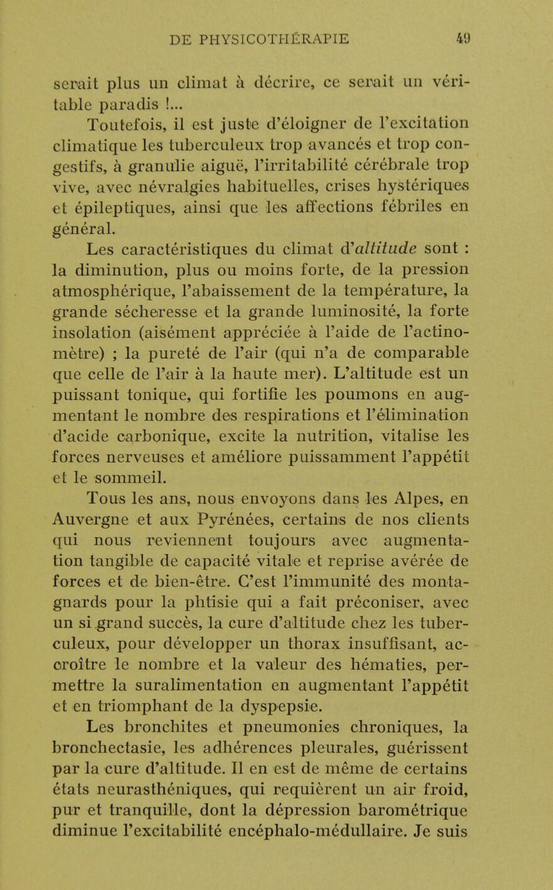 serait plus un climat à décrire, ce serait un véri- table paradis !... Toutefois, il est juste d'éloigner de l'excitation climatique les tuberculeux trop avancés et trop con- gestifs, à granulie aiguë, l'irritabilité cérébrale trop vive, avec névralgies habituelles, crises hystériques et épileptiques, ainsi que les affections fébriles en général. Les caractéristiques du climat d'altitude sont : la diminution, plus ou moins forte, de la pression atmosphérique, l'abaissement de la température, la grande sécheresse et la grande luminosité, la forte insolation (aisément appréciée à l'aide de l'actino- mètre) ; la pureté de l'air (qui n'a de comparable que celle de l'air à la haute mer). L'altitude est un puissant tonique, qui fortifie les poumons en aug- mentant le nombre des respirations et l'élimination d'acide carbonique, excite la nutrition, vitalise les forces nerveuses et améliore puissamment l'appétit et le sommeil. Tous les ans, nous envoyons dans les Alpes, en Auvergne et aux Pyrénées, certains de nos clients qui nous reviennent toujours avec augmenta- tion tangible de capacité vitale et reprise avérée de forces et de bien-être. C'est l'immunité des monta- gnards pour la phtisie qui a fait préconiser, avec un si grand succès, la cure d'altitude chez les tuber- culeux, pour développer un thorax insuffisant, ac- oroître le nombre et la valeur des hématies, per- mettre la suralimentation en augmentant l'appétit et en triomphant de la dyspepsie. Les bronchites et pneumonies chroniques, la bronchectasie, les adhérences pleurales, guérissent par la cure d'altitude. Il en est de même de certains états neurasthéniques, qui requièrent un air froid, pur et tranquille, dont la dépression barométrique diminue l'excitabilité encéphalo-médullaire. Je suis