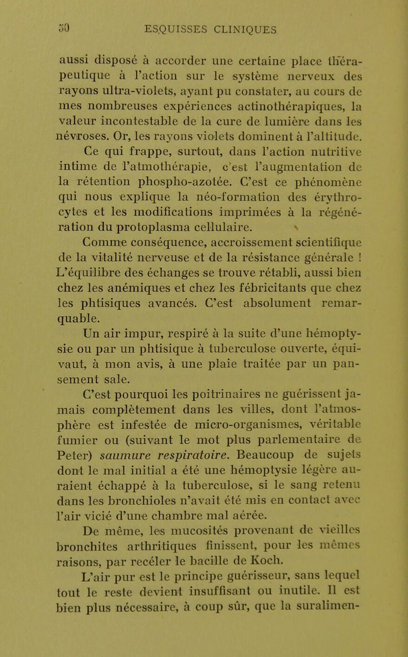aussi disposé à accorder une certaine place théra- peutique à l'action sur le système nerveux des rayons ultra-violets, ayant pu constater, au cours de mes nombreuses expériences actinothérapiques, la valeur incontestable de la cure de lumière dans les névroses. Or, les rayons violets dominent à l'altitude. Ce qui frappe, surtout, dans l'action nutritive intime de l'atmothérapie, c'est l'augmentation de la rétention phospho-azotée. C'est ce phénomène qui nous explique la néo-formation des érythro- cytes et les modifications imprimées à la régéné- ration du protoplasma cellulaire. Comme conséquence, accroissement scientifique de la vitalité nerveuse et de la résistance générale ! L'équilibre des échanges se trouve rétabli, aussi bien chez les anémiques et chez les fébricitants que chez les phtisiques avancés. C'est absolument remar- quable. Un air impur, respiré à la suite d'une hémopty- sie ou par un phtisique à tuberculose ouverte, équi- vaut, à mon avis, à une plaie traitée par un pan- sement sale. C'est pourquoi les poitrinaires ne guérissent ja- mais complètement dans les villes, dont l'atmos- phère est infestée de micro-organismes, véritable fumier ou (suivant le mot plus parlementaire de Peter) saumure respiratoire. Beaucoup de sujets dont le mal initial a été une hémoptysie légère au- raient échappé à la tuberculose, si le sang retenu dans les bronchioles n'avait été mis en contact avec l'air vicié d'une chambre mal aérée. De même, les mucosités provenant de vieilles bronchites arthritiques finissent, pour les mômes raisons, par recéler le bacille de Koch. L'air pur est le principe guérisseur, sans lequel tout le reste devient insuffisant ou inutile. Il est bien plus nécessaire, à coup sûr, que la suralimen-