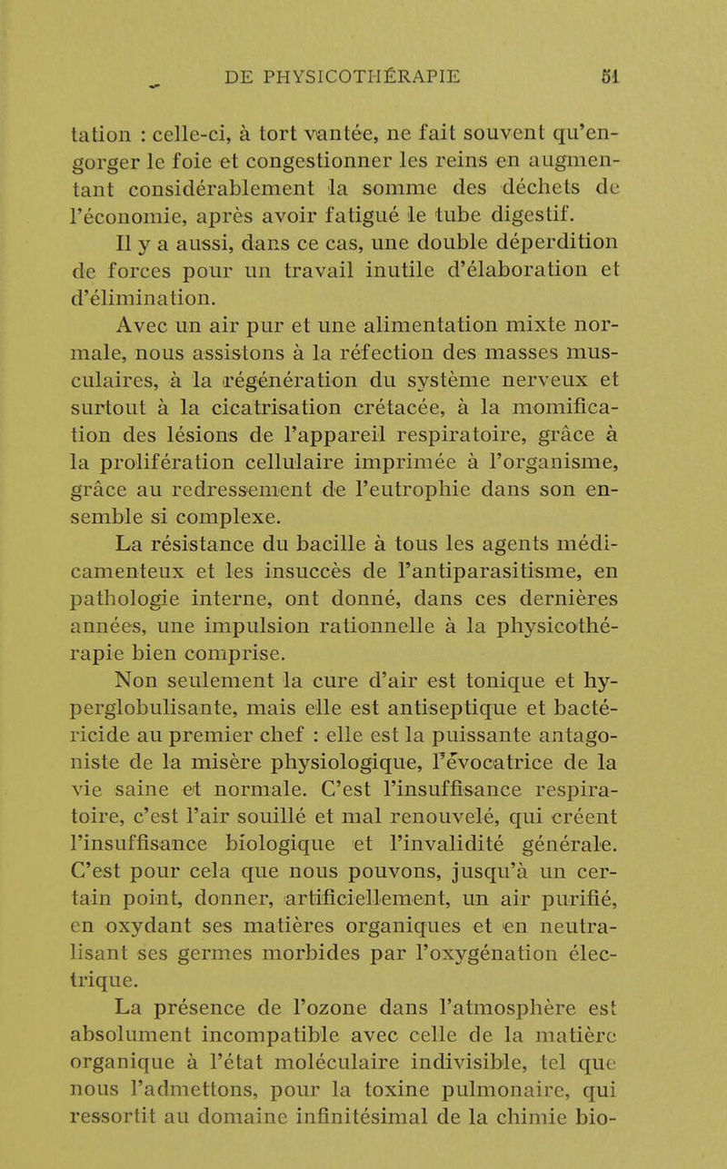 tation : celle-ci, à tort vantée, ne fait souvent qu'en- gorger le foie et congestionner les reins en augmen- tant considérablement la somme des déchets de l'économie, après avoir fatigué le tube digestif. Il y a aussi, dans ce cas, une double déperdition de forces pour un travail inutile d'élaboration et d'élimination. Avec un air pur et une alimentation mixte nor- male, nous assistons à la réfection des masses mus- culaires, à la régénération du système nerveux et surtout à la cicatrisation crétacée, à la momifica- tion des lésions de l'appareil respiratoire, grâce à la prolifération cellulaire imprimée à l'organisme, grâce au redressement de l'eutrophie dans son en- semble si complexe. La résistance du bacille à tous les agents médi- camenteux et les insuccès de l'antiparasitisme, en pathologie interne, ont donné, dans ces dernières années, une impulsion rationnelle à la physicothé- rapie bien comprise. Non seulement la cure d'air est tonique et hy- perglobulisante, mais elle est antiseptique et bacté- ricide au premier chef : elle est la puissante antago- niste de la misère physiologique, Pévocatrice de la vie saine et normale. C'est l'insuffisance respira- toire, c'est l'air souillé et mal renouvelé, qui créent l'insuffisance biologique et l'invalidité générale. C'est pour cela que nous pouvons, jusqu'à un cer- tain point, donner, artificiellement, un air purifié, en oxydant ses matières organiques et en neutra- lisant ses germes morbides par l'oxygénation élec- trique. La présence de l'ozone dans l'atmosphère est absolument incompatible avec celle de la matière organique à l'état moléculaire indivisible, tel que nous l'admettons, pour la toxine pulmonaire, qui ressortit au domaine infinitésimal de la chimie bio-