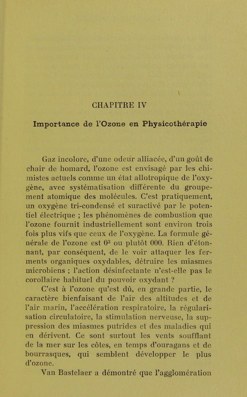 \ CHAPITRE IV Importance de l'Ozone en Physicothérapie Gaz incolore, d'une odeur alliacée, d'un goût de chair de homard, l'ozone est envisagé par les chi- mistes actuels comme un état allotropique de l'oxy- gène, avec systématisation différente du groupe- ment atomique des molécules. C'est pratiquement, un oxygène tri-condensé et suractivé par le poten- tiel électrique ; les phénomènes de combustion que l'ozone fournit industriellement sont environ trois fois plus vifs que ceux de l'oxygène. La formule gé- nérale de l'ozone est 03 ou plutôt 000. Rien d'éton- nant, par conséquent, de le voir attaquer les fer- ments organiques oxydables, détruire les miasmes microbiens ; l'action désinfectante n'est-elle pas le corollaire habituel du pouvoir oxydant ? C'est à l'ozone qu'est dû, en grande partie, le caractère bienfaisant de l'air des altitudes et de l'air marin, l'accélération respiratoire, la régulari- sation circulatoire, la stimulation nerveuse, la sup- pression des miasmes putrides et des maladies qui en dérivent. Ce sont surtout les vents soufflant de la mer sur les côtes, en temps d'ouragans et de bourrasques, qui semblent développer le plus d'ozone. Van Bastelaer a démontré que l'agglomération