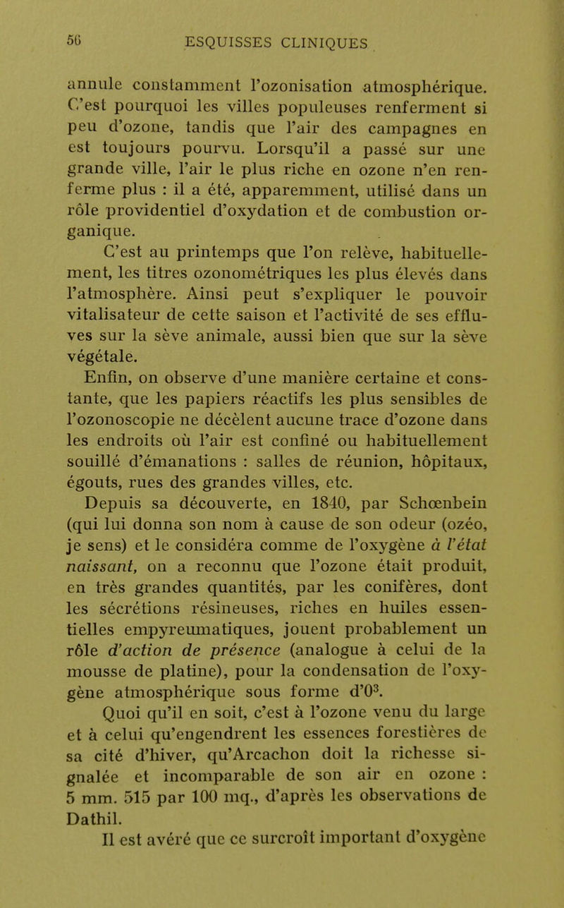 annule constamment l'ozonisation atmosphérique. C'est pourquoi les villes populeuses renferment si peu d'ozone, tandis que l'air des campagnes en est toujours pourvu. Lorsqu'il a passé sur une grande ville, l'air le plus riche en ozone n'en ren- ferme plus : il a été, apparemment, utilisé dans un rôle providentiel d'oxydation et de combustion or- ganique. C'est au printemps que l'on relève, habituelle- ment, les titres ozonométriques les plus élevés dans l'atmosphère. Ainsi peut s'expliquer le pouvoir vitalisateur de cette saison et l'activité de ses efflu- ves sur la sève animale, aussi bien que sur la sève végétale. Enfin, on observe d'une manière certaine et cons- tante, que les papiers réactifs les plus sensibles de l'ozonoscopie ne décèlent aucune trace d'ozone dans les endroits où l'air est confiné ou habituellement souillé d'émanations : salles de réunion, hôpitaux, égouts, rues des grandes villes, etc. Depuis sa découverte, en 1840, par Schœnbein (qui lui donna son nom à cause de son odeur (ozéo, je sens) et le considéra comme de l'oxygène à l'état naissant, on a reconnu que l'ozone était produit, en très grandes quantités, par les conifères, dont les sécrétions résineuses, riches en huiles essen- tielles empyreumatiques, jouent probablement un rôle d'action de présence (analogue à celui de In mousse de platine), pour la condensation de l'oxy- gène atmosphérique sous forme d'O3. Quoi qu'il en soit, c'est à l'ozone venu du large et à celui qu'engendrent les essences forestières de sa cité d'hiver, qu'Arcachon doit la richesse si- gnalée et incomparable de son air en ozone : 5 mm. 515 par 100 mq., d'après les observations de Dathil. Il est avéré que ce surcroît important d'oxygène