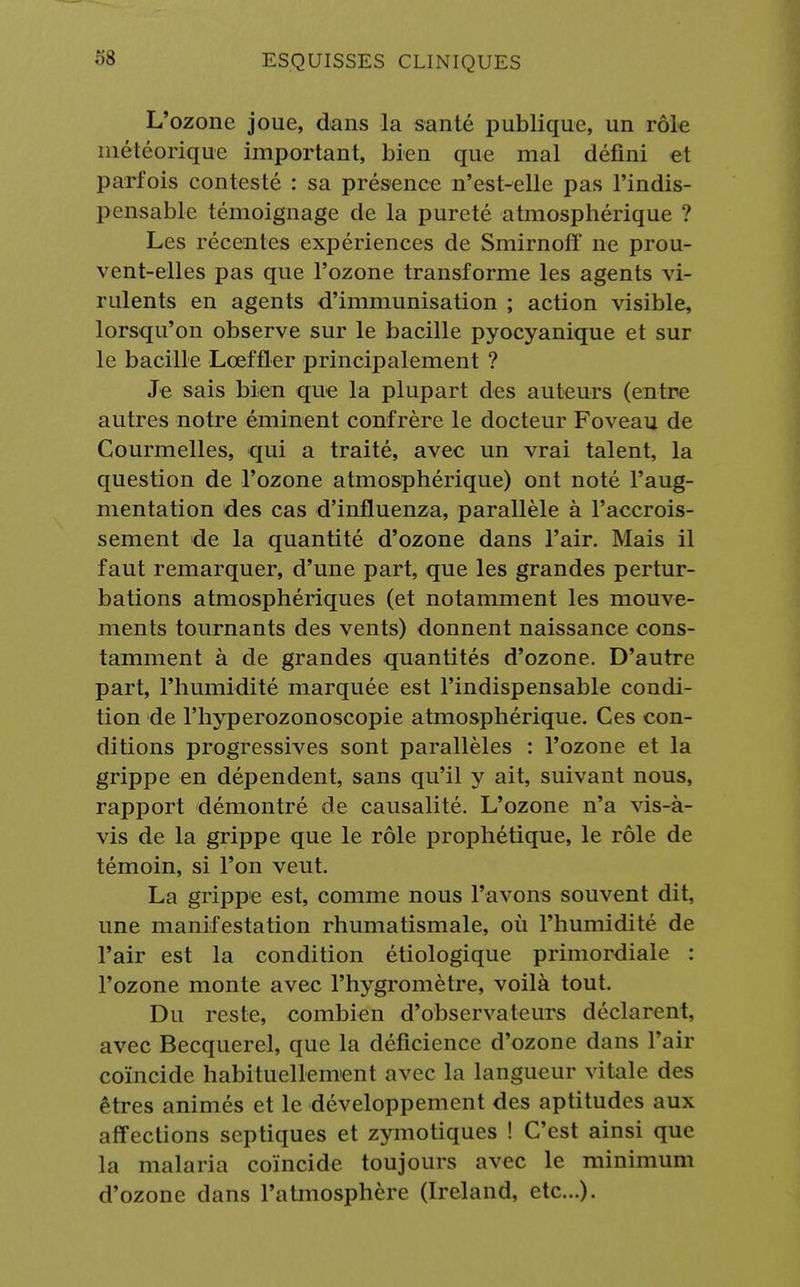 L'ozone joue, dans la santé publique, un rôle météorique important, bien que mal défini et parfois contesté : sa présence n'est-elle pas l'indis- pensable témoignage de la pureté atmosphérique ? Les récentes expériences de Smirnofï ne prou- vent-elles pas que l'ozone transforme les agents vi- rulents en agents d'immunisation ; action visible, lorsqu'on observe sur le bacille pyocyanique et sur le bacille Lœffler principalement ? Je sais bien que la plupart des auteurs (entre autres notre éminent confrère le docteur Foveau de Courmelles, qui a traité, avec un vrai talent, la question de l'ozone atmosphérique) ont noté l'aug- mentation des cas d'influenza, parallèle à l'accrois- sement de la quantité d'ozone dans l'air. Mais il faut remarquer, d'une part, que les grandes pertur- bations atmosphériques (et notamment les mouve- ments tournants des vents) donnent naissance cons- tamment à de grandes quantités d'ozone. D'autre part, l'humidité marquée est l'indispensable condi- tion de l'hyperozonoscopie atmosphérique. Ces con- ditions progressives sont parallèles : l'ozone et la grippe en dépendent, sans qu'il y ait, suivant nous, rapport démontré de causalité. L'ozone n'a vis-à- vis de la grippe que le rôle prophétique, le rôle de témoin, si l'on veut. La grippe est, comme nous l'avons souvent dit, une manifestation rhumatismale, où l'humidité de l'air est la condition étiologique primordiale : l'ozone monte avec l'hygromètre, voilà tout. Du reste, combien d'observateurs déclarent, avec Becquerel, que la déficience d'ozone dans l'air coïncide habituellement avec la langueur vitale des êtres animés et le développement des aptitudes aux affections sep tiques et zymotiques ! C'est ainsi que la malaria coïncide toujours avec le minimum d'ozone dans l'atmosphère (Ireland, etc.).