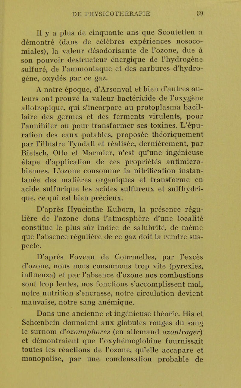 Il y a plus de cinquante ans que Scoutettcn a démontré (dans de célèbres expériences nosoco- miales), la valeur désodorisante de l'ozone, due à son pouvoir destructeur énergique de l'hydrogène sulfuré, de l'ammoniaque et des carbures d'hydro- gène, oxydés par ce gaz. A notre époque, d'Arsonval et bien d'autres au- teurs ont prouvé la valeur bactéricide de l'oxygène allotropique, qui s'incorpore au protoplasma bacil- laire des germes et des ferments virulents, pour l'annihiler ou pour transformer ses toxines. L'épu- ration des eaux potables, proposée théoriquement par l'illustre Tyndall et réalisée, dernièrement, par Rietsch, Otto et Marmier, n'est qu'une ingénieuse étape d'application de ces propriétés antimicro- biennes. L'ozone consomme la nitrification instan- tanée des matières organiques et transforme en acide sulfurique les acides sulfureux et sulfhydri- que, ce qui est bien précieux. D'après Hyacinthe Kuborn, la présence régu- lière de l'ozone dans l'atmosphère d'une localité constitue le plus sûr indice de salubrité, de même que l'absence régulière de ce gaz doit la rendre sus- pecte. D'après Foveau de Courmelles, par l'excès d'ozone, nous nous consumons trop vite (pyrexies, influenza) et par l'absence d'ozone nos combustions sont trop lentes, nos fonctions s'accomplissent mal, notre nutrition s'encrasse, notre circulation devient mauvaise, notre sang anémique. Dans une ancienne et ingénieuse théorie. His et Schœnbein donnaient aux globules rouges du sang le surnom d'ozonophores (en allemand ozontrager) et démontraient que l'oxyhémoglobine fournissait toutes les réactions de l'ozone, qu'elle accapare et monopolise, par une condensation probable de