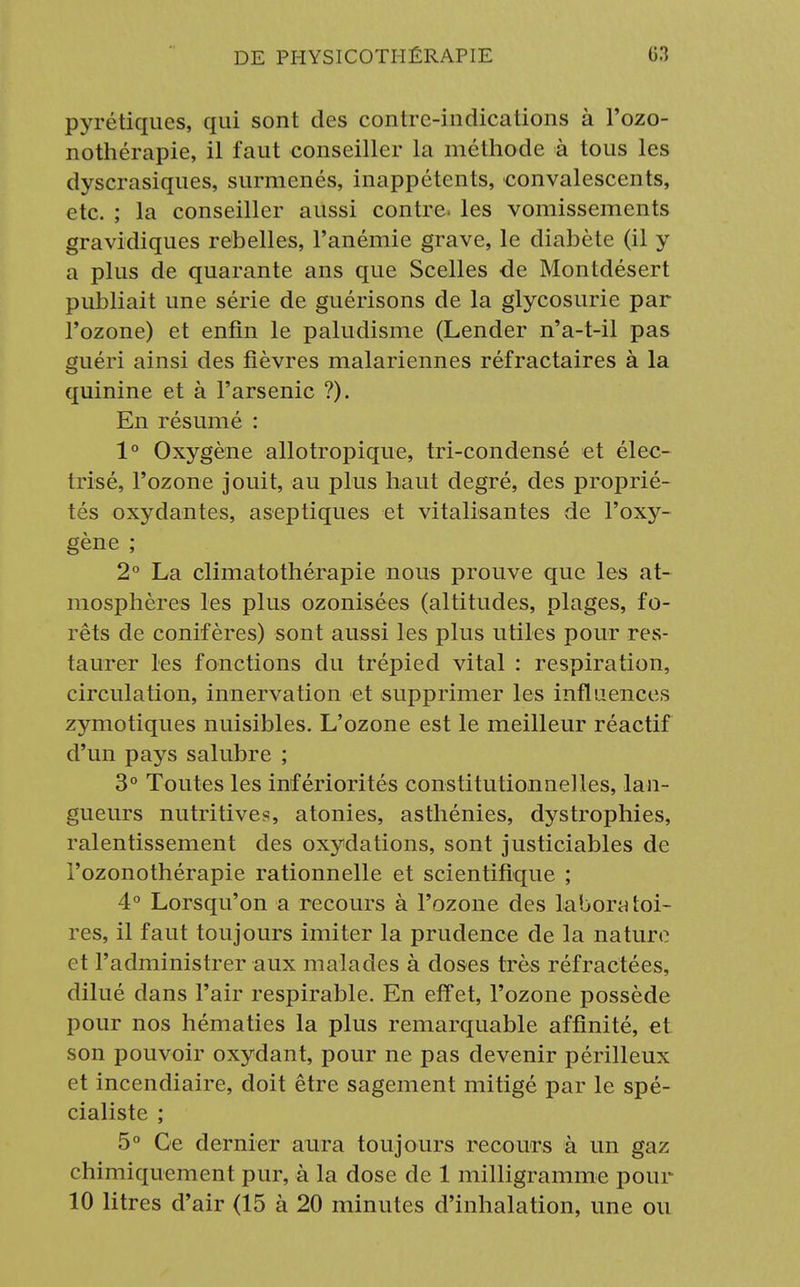 pyrétiques, qui sont des contre-indications à l'ozo- nothérapie, il faut conseiller la méthode à tous les dyscrasiques, surmenés, inappétents, convalescents, etc. ; la conseiller aussi contre, les vomissements gravidiques rebelles, l'anémie grave, le diabète (il y a plus de quarante ans que Scelles de Montdésert publiait une série de guérisons de la glycosurie par l'ozone) et enfin le paludisme (Lender n'a-t-il pas guéri ainsi des fièvres malariennes réfractaires à la quinine et à l'arsenic ?). En résumé : 1° Oxygène allotropique, tri-condensé et élec- trisé, l'ozone jouit, au plus haut degré, des proprié- tés oxydantes, aseptiques et vitalisantes de l'oxy- gène ; 2° La climatothérapie nous prouve que les at- mosphères les plus ozonisées (altitudes, plages, fo- rêts de conifères) sont aussi les plus utiles pour res- taurer les fonctions du trépied vital : respiration, circulation, innervation et supprimer les influences zymotiques nuisibles. L'ozone est le meilleur réactif d'un pays salubre ; 3° Toutes les infériorités constitutionnelles, lan- gueurs nutritives, atonies, asthénies, dystrophies, ralentissement des oxydations, sont justiciables de l'ozonothérapie rationnelle et scientifique ; 4° Lorsqu'on a recours à l'ozone des laboratoi- res, il faut toujours imiter la prudence de la nature et l'administrer aux malades à doses très réfractées, dilué dans l'air respirable. En effet, l'ozone possède pour nos hématies la plus remarquable affinité, et son pouvoir oxydant, pour ne pas devenir périlleux et incendiaire, doit être sagement mitigé par le spé- cialiste ; 5° Ce dernier aura toujours recours à un gaz chimiquement pur, à la dose de 1 milligramme pour 10 litres d'air (15 à 20 minutes d'inhalation, une ou