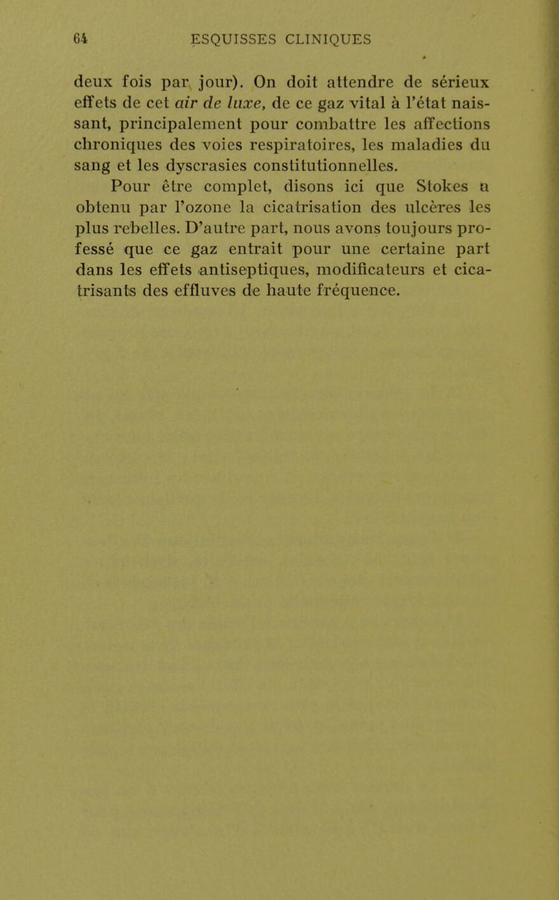 deux fois par jour). On doit attendre de sérieux effets de cet air de luxe, de ce gaz vital à l'état nais- sant, principalement pour combattre les affections chroniques des voies respiratoires, les maladies du sang et les dyscrasies constitutionnelles. Pour être complet, disons ici que Stokes a obtenu par l'ozone la cicatrisation des ulcères les plus rebelles. D'autre part, nous avons toujours pro- fessé que ce gaz entrait pour une certaine part dans les effets antiseptiques, modificateurs et cica- trisants des effluves de haute fréquence.