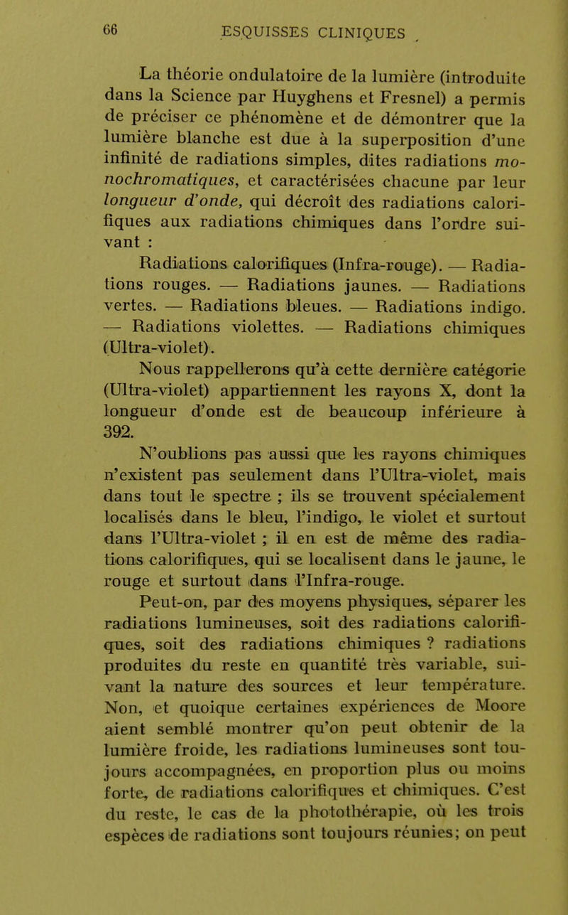 La théorie ondulatoire de la lumière (introduite dans la Science par Huyghens et Fresnel) a permis de préciser ce phénomène et de démontrer que la lumière blanche est due à la superposition d'une infinité de radiations simples, dites radiations mo- nochromatiques, et caractérisées chacune par leur longueur d'onde, qui décroît des radiations calori- fiques aux radiations chimiques dans l'ordre sui- vant : Radiations calorifiques (Infra-rouge). — Radia- tions rouges. — Radiations jaunes. — Radiations vertes. — Radiations bleues. — Radiations indigo. — Radiations violettes. — Radiations chimiques (Ultra-violet). Nous rappellerons qu'à cette dernière catégorie (Ultra-violet) appartiennent les rayons X, dont la longueur d'onde est de beaucoup inférieure à 392. N'oublions pas aussi que les rayons chimiques n'existent pas seulement dans l'Ultra-violet, mais dans tout le spectre ; ils se trouvent spécialement localisés dans le bleu, l'indigo, le violet et surtout dans l'Ultra-violet ; il en est de même des radia- tions calorifiques, qui se localisent dans le jaune, le rouge et surtout dans l'Infra-rouge. Peut-on, par des moyens physiques, séparer les radiations lumineuses, soit des radiations calorifi- ques, soit des radiations chimiques ? radiations produites du reste en quantité très variable, sui- vant la nature des sources et leur température. Non, et quoique certaines expériences de Moore aient semblé montrer qu'on peut obtenir de la lumière froide, les radiations lumineuses sont tou- jours accompagnées, en proportion plus ou moins forte, de radiations calorifiques et chimiques. CYsl du reste, le cas de la photothérapie, où les trois espèces de radiations sont toujours réunies; on peut