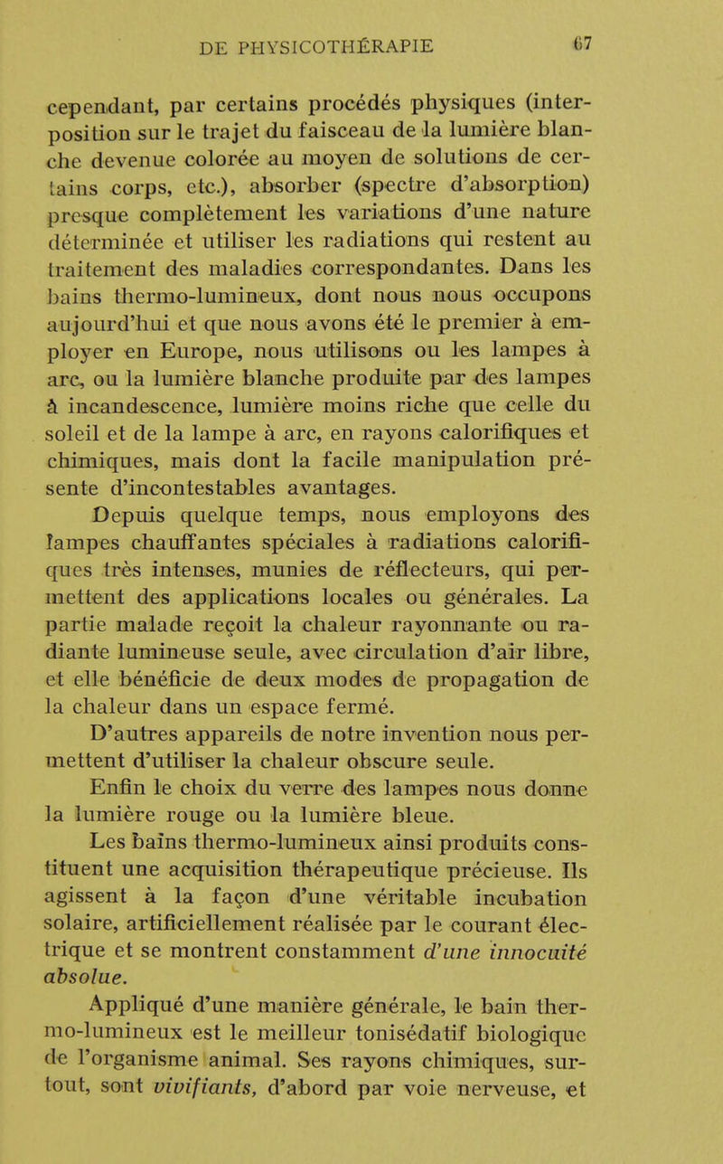 cependant, par certains procédés physiques (inter- position sur le trajet du faisceau de la lumière blan- che devenue colorée au moyen de solutions de cer- tains corps, etc.), absorber (spectre d'absorption) presque complètement les variations d'une nature déterminée et utiliser les radiations qui restent au traitement des maladies correspondantes. Dans les bains thermo-lumineux, dont nous nous occupons aujourd'hui et que nous avons été le premier à em- ployer en Europe, nous utilisons ou les lampes à arc, ou la lumière blanche produite par des lampes à incandescence, lumière moins riche que celle du soleil et de la lampe à arc, en rayons calorifiques et chimiques, mais dont la facile manipulation pré- sente d'incontestables avantages. Depuis quelque temps, nous employons des lampes chauffantes spéciales à radiations calorifi- ques très intenses, munies de réflecteurs, qui per- mettent des applications locales ou générales. La partie malade reçoit la chaleur rayonnante ou ra- diante lumineuse seule, avec circulation d'air libre, et elle bénéficie de deux modes de propagation de la chaleur dans un espace f ermé. D'autres appareils de notre invention nous per- mettent d'utiliser la chaleur obscure seule. Enfin le choix du verre des lampes nous donne la lumière rouge ou la lumière bleue. Les bains thermo-lumineux ainsi produits cons- tituent une acquisition thérapeutique précieuse. Ils agissent à la façon d'une véritable incubation solaire, artificiellement réalisée par le courant élec- trique et se montrent constamment d'une innocuité absolue. Appliqué d'une manière générale, le bain ther- mo-lumineux est le meilleur tonisédatif biologique de l'organisme animal. Ses rayons chimiques, sur- tout, sont vivifiants, d'abord par voie nerveuse, et