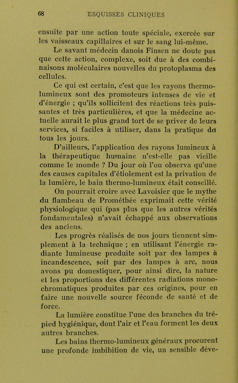 ensuite par une action toute spéciale, exercée sur les vaisseaux capillaires et sur le sang lui-même. Le savant médecin danois Finsen ne doute pas que cette action, complexe, soit due à des combi- naisons moléculaires nouvelles du protoplasma des cellules. Ce qui est certain, c'est que les rayons thermo- lumineux sont des promoteurs intenses de vie et d'énergie ; qu'ils sollicitent des réactions très puis- santes et très particulières, et que la médecine ac- tuelle aurait le plus grand tort de se priver de leurs services, si faciles à utiliser, dans la pratique dej tous les jours. D'ailleurs, l'application des rayons lumineux à la thérapeutique humaine n'est-elle pas vieille comme le monde ? Du jour où l'on observa qu'une des causes capitales d'étiolement est la privation de la lumière, le bain thermo-lumineux était conseillé. On pourrait croire avec Lavoisier que le mythe du flambeau de Prométhée exprimait cette vérité physiologique qui (pas plus que les autres vérités fondamentales) n'avait échappé aux observations des anciens. Les progrès réalisés de nos jours tiennent sim- plement à la technique ; en utilisant l'énergie ra- diante lumineuse produite soit par des lampes à incandescence, soit par des lampes à arc, nous avons pu domestiquer, pour ainsi dire, la nature et les proportions des différentes radiations mono- chromatiques produites par ces origines, pour en faire une nouvelle source féconde de santé et de force. La lumière constitue l'une des branches du tré- pied hygiénique, dont l'air et l'eau forment les deux autres branches. Les bains thermo-lumineux généraux procurent une profonde imbibition de vie, un sensible déve-