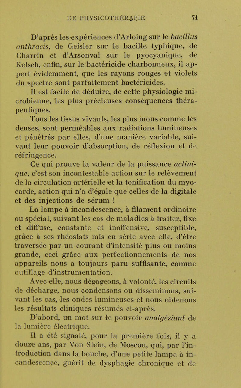 D'après les expériences d'Arloing sur le bacillus anthracis, de Geisler sur le bacille typhique, de Charrin et d'Arsonval sur le pyocyanique, de Kelsch, enfin, sur le bactéricide charbonneux, il ap- pert évidemment, que les rayons rouges et violets du spectre sont parfaitement bactéricides. Il est facile de déduire, de cette physiologie mi- crobienne, les plus précieuses conséquences théra- peutiques. Tous les tissus vivants, les plus mous comme les denses, sont perméables aux radiations lumineuses et pénétrés par elles, d'une manière variable, sui- vant leur pouvoir d'absorption, de réflexion et de réfringence. Ge qui prouve la valeur de la puissance actini- que, c'est son incontestable action sur le relèvement de la circulation artérielle 'et la tonification du myo- carde, action qm n'a d'égale que celles de la digitale et des injections de sérum ! La lampe à incandescence, à filament ordinaire ou spécial, suivant les cas de maladies à traiter, fixe et diffuse, constante et inoffensive, susceptible, grâce à ses rhéostats mis en série avec elle, d'être traversée par un courant d'intensité plus ou moins grande, ceci grâce aux perfectionnements de nos appareils nous a toujours paru suffisante, comme outillage d'instrumentation. Avec elle, nous dégageons, à volonté, les circuits de décharge, nous condensons ou disséminons, sui- vant les cas, les ondes lumineuses et nous obtenons les résultats cliniques résumés ci-après. D'abord, un mot sur le pouvoir analgésiant de la lumière électrique. Il a été signalé, pour la première fois, il y a douze ans, par Von Stein, de Moscou, qui, par l'in- troduction dans la bouche, d'une petite lampe à in- candescence, guérit de dysphagie chronique et de