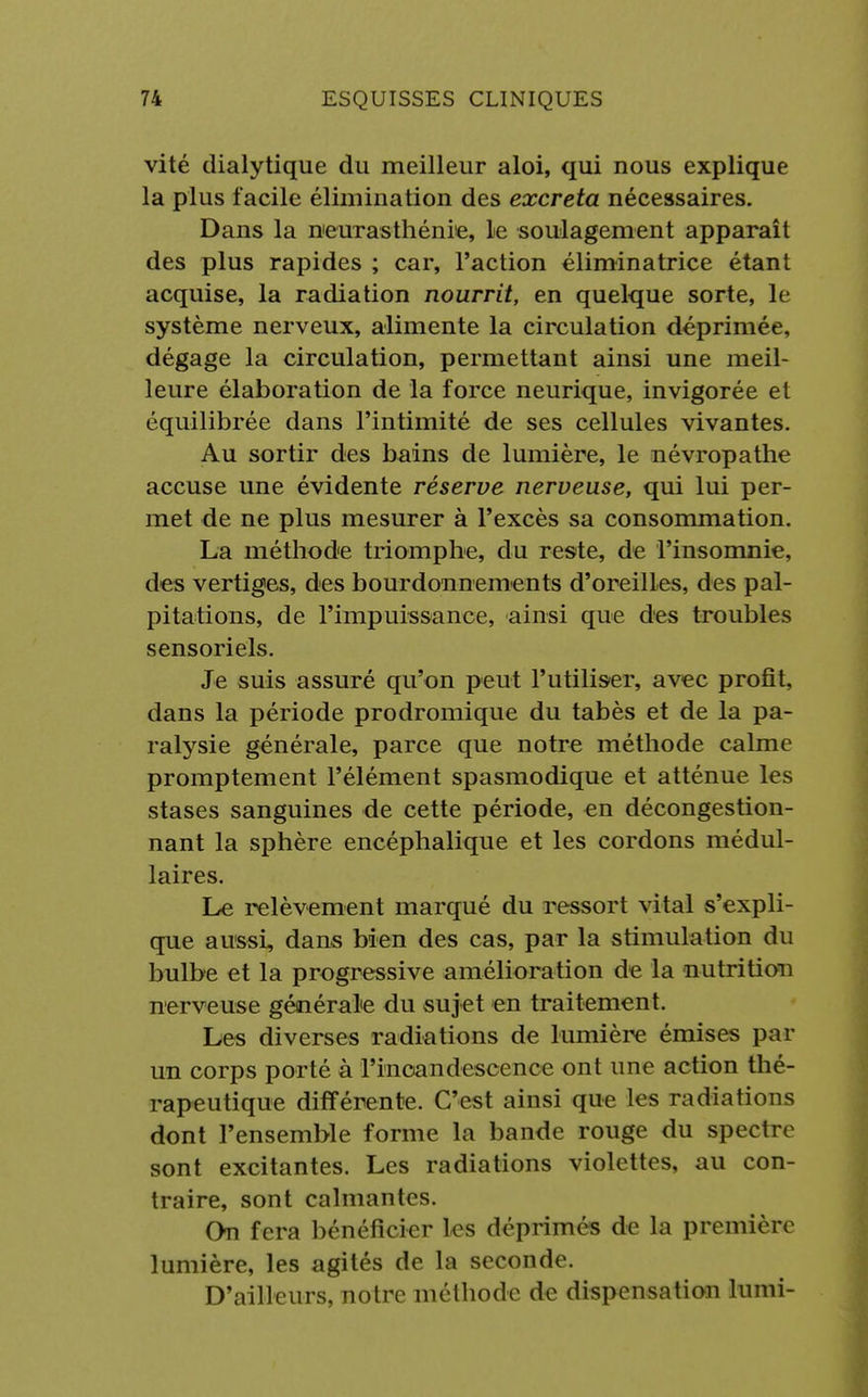 vité dialytique du meilleur aloi, qui nous explique la plus facile élimination des excréta nécessaires. Dans la neurasthénie, le soulagement apparaît des plus rapides ; car, l'action éliminatrice étant acquise, la radiation nourrit, en quelque sorte, le système nerveux, alimente la circulation déprimée, dégage la circulation, permettant ainsi une meil- leure élaboration de la force neurique, invigorée et équilibrée dans l'intimité de ses cellules vivantes. Au sortir des bains de lumière, le névropathe accuse une évidente réserve nerveuse, qui lui per- met de ne plus mesurer à l'excès sa consommation. La méthode triomphe, du reste, de l'insomnie, des vertiges, des bourdonnements d'oreilles, des pal- pitations, de l'impuissance, ainsi que des troubles sensoriels. Je suis assuré qu'on peut l'utiliser, avec profit, dans la période prodromique du tabès et de la pa- ralysie générale, parce que notre méthode calme promptement l'élément spasmodique et atténue les stases sanguines de cette période, en décongestion- nant la sphère encéphalique et les cordons médul- laires. Le relèvement marqué du ressort vital s'expli- que aussi, dans bien des cas, par la stimulation du bulbe et la progressive amélioration de la nutrition nerveuse générale du sujet en traitement. Les diverses radiations de lumière émises par un corps porté à l'incandescence ont une action thé- rapeutique différente. C'est ainsi que les radiations dont l'ensemble forme la bande rouge du spectre sont excitantes. Les radiations violettes, au con- traire, sont caïman les. On fera bénéficier les déprimés de la première lumière, les agités de la seconde. D'ailleurs, notre méthode de dispensation lumi-
