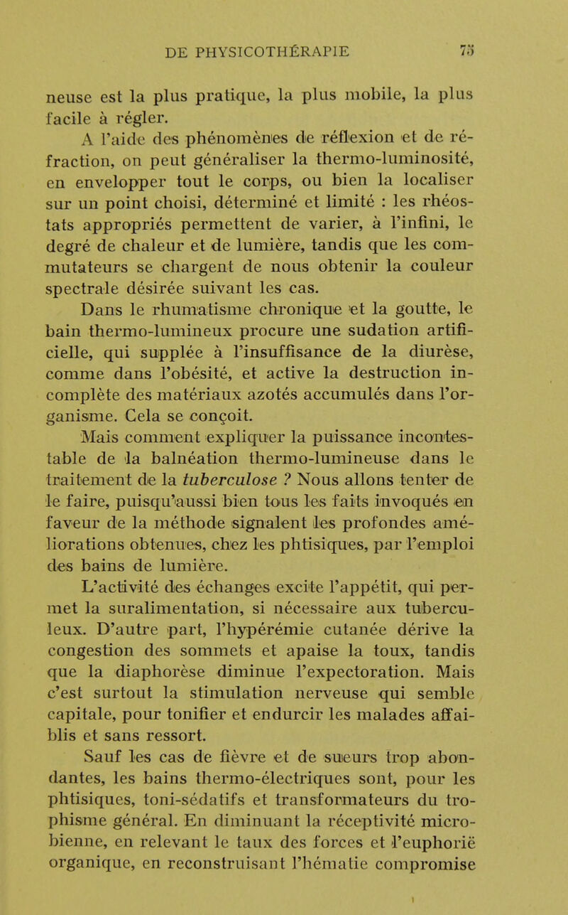 neuse est la plus pratique, la plus mobile, la plus facile à régler. A l'aide des phénomènes de réflexion et de ré- fraction, on peut généraliser la thermo-luminosité, en envelopper tout le corps, ou bien la localiser sur un point choisi, déterminé et limité : les rhéos- tats appropriés permettent de varier, à l'infini, le degré de chaleur et de lumière, tandis que les com- mutateurs se chargent de nous obtenir la couleur spectrale désirée suivant les cas. Dans le rhumatisme chronique et la goutte, le bain thermo-lumineux procure une sudation artifi- cielle, qui supplée à l'insuffisance de la diurèse, comme dans l'obésité, et active la destruction in- complète des matériaux azotés accumulés dans l'or- ganisme. Gela se conçoit. Mais comment expliquer la puissance incontes- table de la balnéation thermo-lumineuse dans le traitement de la tuberculose ? Nous allons tenter de le faire, puisqu'aussi bien tous les faits invoqués en faveur de la méthode signalent les profondes amé- liorations obtenues, chez les phtisiques, par l'emploi des bains de lumière. L'activité des échanges excite l'appétit, qui per- met la suralimentation, si nécessaire aux tubercu- leux. D'autre part, l'hypérémie cutanée dérive la congestion des sommets et apaise la toux, tandis que la diaphorèse diminue l'expectoration. Mais c'est surtout la stimulation nerveuse qui semble capitale, pour tonifier et endurcir les malades affai- blis et sans ressort. Sauf les cas de fièvre et de sueurs trop abon- dantes, les bains thermo-électriques sont, pour les phtisiques, toni-sédatifs et transformateurs du tro- phisme général. En diminuant la réceptivité micro- bienne, en relevant le taux des forces et l'euphorie organique, en reconstruisant l'hématie compromise