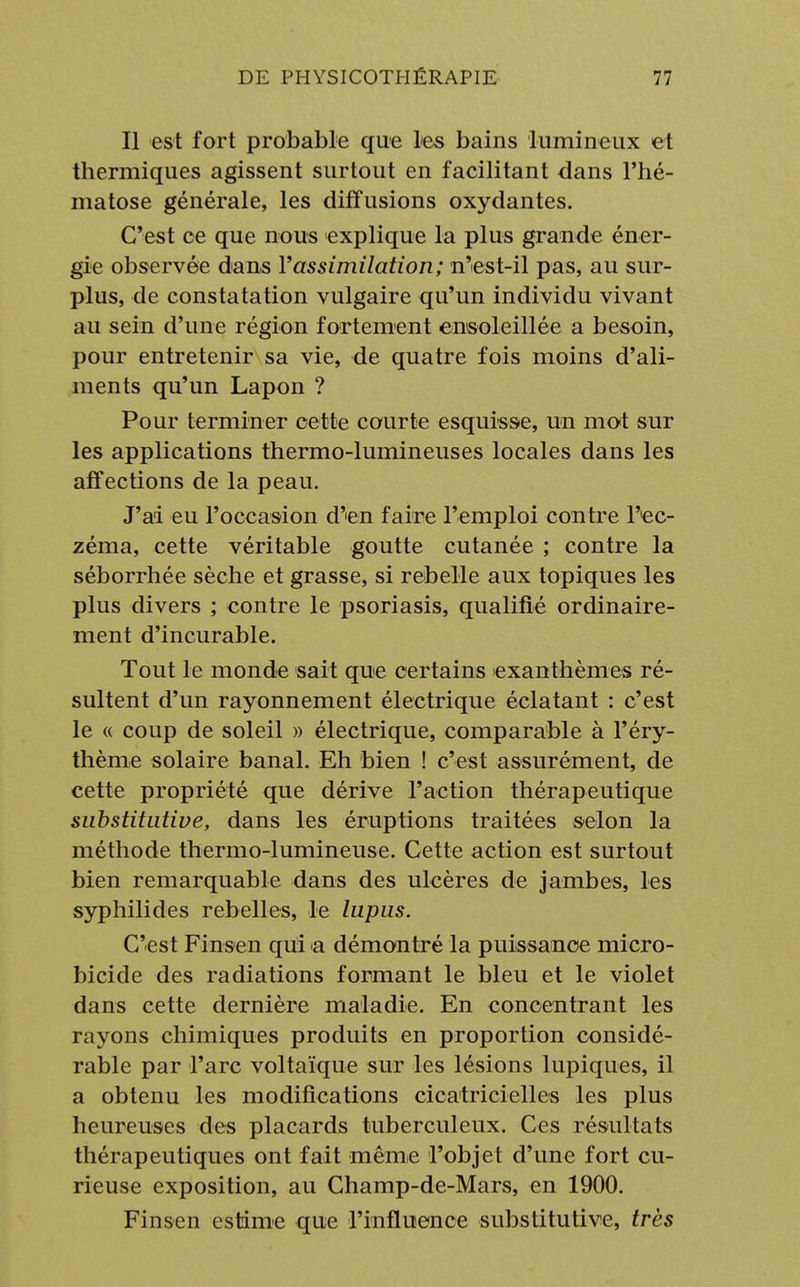 Il est fort probable que les bains lumineux et thermiques agissent surtout en facilitant dans l'hé- matose générale, les diffusions oxydantes. C'est ce que nous explique la plus grande éner- gie observée dans l'assimilation; n'est-il pas, au sur- plus, de constatation vulgaire qu'un individu vivant au sein d'une région fortement ensoleillée a besoin, pour entretenir sa vie, de quatre fois moins d'ali- ments qu'un Lapon ? Pour terminer cette courte esquisse, un mot sur les applications thermo-lumineuses locales dans les affections de la peau. J'ai eu l'occasion d''en faire l'emploi contre T'ec- zéma, cette véritable goutte cutanée ; contre la séborrhée sèche et grasse, si rebelle aux topiques les plus divers ; contre le psoriasis, qualifié ordinaire- ment d'incurable. Tout le monde sait que certains exanthèmes ré- sultent d'un rayonnement électrique éclatant : c'est le « coup de soleil » électrique, comparable à l'éry- thème solaire banal. Eh bien ! c'est assurément, de cette propriété que dérive l'action thérapeutique substitutive, dans les éruptions traitées selon la méthode thermo-lumineuse. Cette action est surtout bien remarquable dans des ulcères de jambes, les syphilides rebelles, le lupus. C'est Finsen qui a démontré la puissance micro- bicide des radiations formant le bleu et le violet dans cette dernière maladie. En concentrant les rayons chimiques produits en proportion considé- rable par l'arc voltaïque sur les lésions lupiques, il a obtenu les modifications cicatricielles les plus heureuses des placards tuberculeux. Ces résultats thérapeutiques ont fait même l'objet d'une fort cu- rieuse exposition, au Champ-de-Mars, en 1900. Finsen estime que l'influence substitutive, très