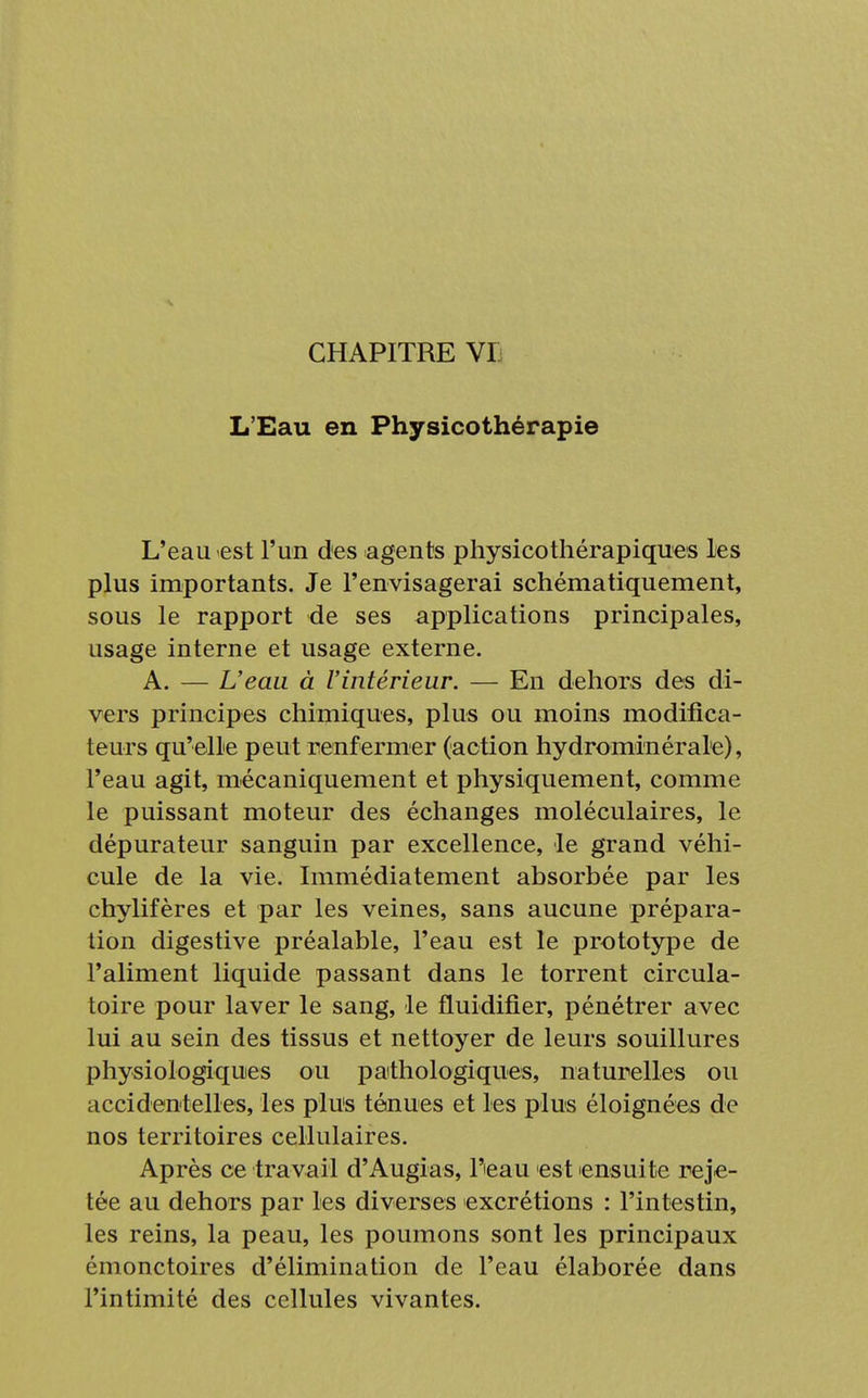 CHAPITRE VI L'Eau en Physicothérapie L'eau est l'un des agents physicothérapiques les plus importants. Je l'envisagerai schématiquement, sous le rapport de ses applications principales, usage interne et usage externe. A. — L'eau à l'intérieur. — En dehors des di- vers principes chimiques, plus ou moins modifica- teurs qu'elle peut renf ermer (action hydrominérale), l'eau agit, mécaniquement et physiquement, comme le puissant moteur des échanges moléculaires, le dépurateur sanguin par excellence, le grand véhi- cule de la vie. Immédiatement absorbée par les chylifères et par les veines, sans aucune prépara- tion digestive préalable, l'eau est le prototype de l'aliment liquide passant dans le torrent circula- toire pour laver le sang, le fluidifier, pénétrer avec lui au sein des tissus et nettoyer de leurs souillures physiologiques ou pathologiques, naturelles ou accidentelles, les plus ténues et les plus éloignées de nos territoires cellulaires. Après ce travail d'Augias, l'ieau est ensuite reje- tée au dehors par les diverses excrétions : l'intestin, les reins, la peau, les poumons sont les principaux émonctoires d'élimination de l'eau élaborée dans l'intimité des cellules vivantes.