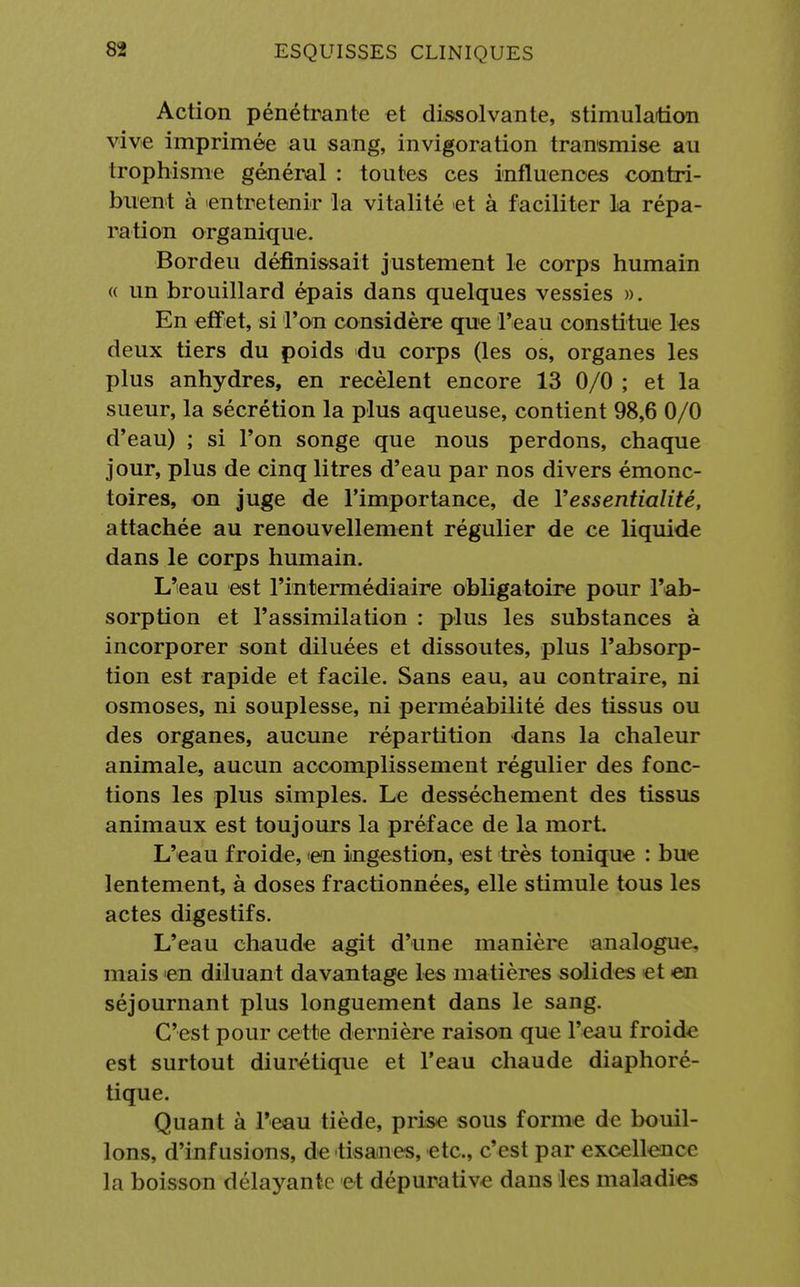 Action pénétrante et dissolvante, stimulation vive imprimée au sang, invigoration transmise au trophisme général : toutes ces influences contri- buent à entretenir la vitalité et à faciliter la répa- ration organique. Bordeu définissait justement le corps humain « un brouillard épais dans quelques vessies ». En effet, si l'on considère que l'eau constitue les deux tiers du poids du corps (les os, organes les plus anhydres, en recèlent encore 13 0/0 ; et la sueur, la sécrétion la plus aqueuse, contient 98,6 0/0 d'eau) ; si l'on songe que nous perdons, chaque jour, plus de cinq litres d'eau par nos divers émonc- toires, on juge de l'importance, de Yessentialité, attachée au renouvellement régulier de ce liquide dans le corps humain. L'eau est l'intermédiaire obligatoire pour l'ab- sorption et l'assimilation : plus les substances à incorporer sont diluées et dissoutes, plus l'absorp- tion est rapide et facile. Sans eau, au contraire, ni osmoses, ni souplesse, ni perméabilité des tissus ou des organes, aucune répartition dans la chaleur animale, aucun accomplissement régulier des fonc- tions les plus simples. Le dessèchement des tissus animaux est toujours la préface de la mort. L'eau froide, en ingestion, est très tonique : bue lentement, à doses fractionnées, elle stimule tous les actes digestifs. L'eau chaude agit d'une manière analogue, mais en diluant davantage les matières solides et en séjournant plus longuement dans le sang. C'est pour cette dernière raison que l'eau froide est surtout diurétique et l'eau chaude diaphoré- tique. Quant à l'eau tiède, prise sous forme de bouil- lons, d'infusions, de tisanes, etc., c'est par excellence la boisson délayante et dépurative dans les maladies