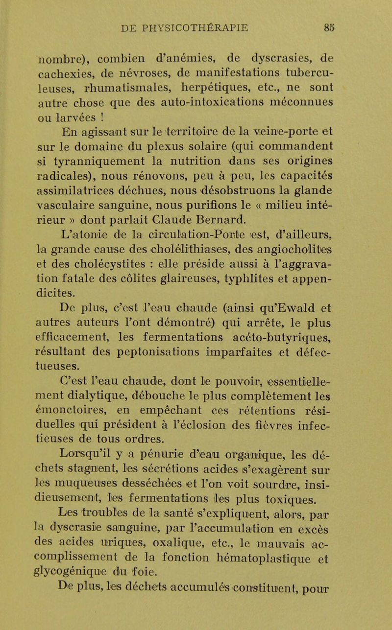 nombre), combien d'anémies, de dyscrasies, de cachexies, de névroses, de manifestations tubercu- leuses, rhumatismales, herpétiques, etc., ne sont autre chose que des auto-intoxications méconnues ou larvées ! En agissant sur le territoire de la veine-porte et sur le domaine du plexus solaire (qui commandent si tyranniquement la nutrition dans ses origines radicales), nous rénovons, peu à peu, les capacités assimilatrices déchues, nous désobstruons la glande vasculaire sanguine, nous purifions le « milieu inté- rieur » dont parlait Claude Bernard. L'atonie de la circulation-Porte est, d'ailleurs, la grande cause des cholélithiases, des angiocholiles et des cholécystites : elle préside aussi à l'aggrava- tion fatale des colites glaireuses, typhlites et appen- dicites. De plus, c'est l'eau chaude (ainsi qu'Ewald et autres auteurs l'ont démontré) qui arrête, le plus efficacement, les fermentations acéto-butyriques, résultant des peptonisations imparfaites et défec- tueuses. C'est l'eau chaude, dont le pouvoir, essentielle- ment dialytique, débouche le plus complètement les émonctoires, en empêchant ces rétentions rési- duelles qui président à l'éclosion des fièvres infec- tieuses de tous ordres. Lorsqu'il y a pénurie d'eau organique, les dé- chets stagnent, les sécrétions acides s'exagèrent sur les muqueuses desséchées et l'on voit sourdre, insi- dieusement, les fermentations les plus toxiques. Les troubles de la santé s'expliquent, alors, par la dyscrasie sanguine, par l'accumulation en excès des acides uriques, oxalique, etc., le mauvais ac- complissement de la fonction hématoplastique et glycogénique du foie. De plus, les déchets accumulés constituent, pour