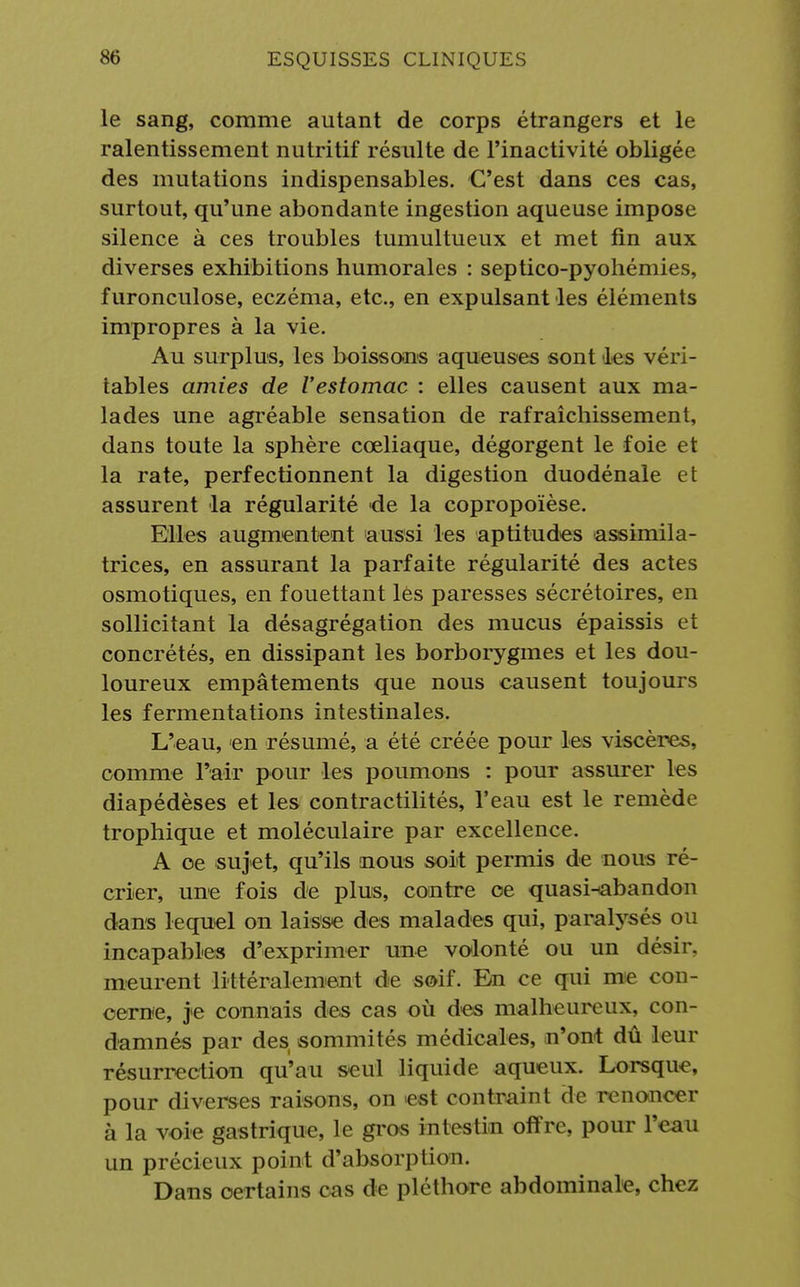 le sang, comme autant de corps étrangers et le ralentissement nutritif résulte de l'inactivité obligée des mutations indispensables. C'est dans ces cas, surtout, qu'une abondante ingestion aqueuse impose silence à ces troubles tumultueux et met fin aux diverses exhibitions humorales : septico-pyohémies, furonculose, eczéma, etc., en expulsant les éléments impropres à la vie. Au surplus, les boissons aqueuses sont les véri- tables amies de l'estomac : elles causent aux ma- lades une agréable sensation de rafraîchissement, dans toute la sphère cœliaque, dégorgent le foie et la rate, perfectionnent la digestion duodénale et assurent la régularité de la copropoïèse. Elles augmentent aussi les aptitudes assimila- trices, en assurant la parfaite régularité des actes osmotiques, en fouettant lès paresses sécrétoires, en sollicitant la désagrégation des mucus épaissis et concrétés, en dissipant les borborygmes et les dou- loureux empâtements que nous causent toujours les fermentations intestinales. L'eau, <en résumé, a été créée pour les viscères, comme l'air pour les poumons : pour assurer les diapédèses et les contractilités, l'eau est le remède trophique et moléculaire par excellence. A oe sujet, qu'ils nous soit permis de nous ré- crier, une fois de plus, contre oe quasi^abandon dans lequel on laisse des malades qui, paralysés ou incapables d'exprimer une volonté ou un désir, meurent littéralement de soif. En ce qui me con- cerne, je connais des cas où des malheureux, con- damnés par des sommités médicales, n'ont dû leur résurrection qu'au seul liquide aqueux. Lorsque, pour diverses raisons, on est contraint de renoncer à la voie gastrique, le gros intestin offre, pour l'eau un précieux point d'absorption. Dans certains cas de pléthore abdominale, chez