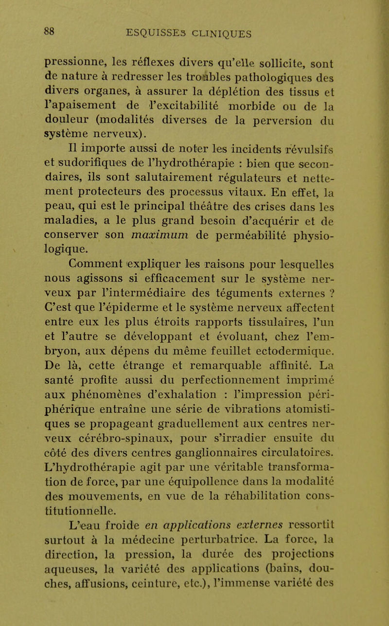 pressionne, les réflexes divers qu'elle, sollicite, sont de nature à redresser les troubles pathologiques des divers organes, à assurer la déplétion des tissus et l'apaisement de l'excitabilité morbide ou de la douleur (modalités diverses de la perversion du système nerveux). Il importe aussi de noter les incidents révulsifs et sudorifiques de l'hydrothérapie : bien que secon- daires, ils sont salutairement régulateurs et nette- ment protecteurs des processus vitaux. En effet, la peau, qui est le principal théâtre des crises dans les maladies, a le plus grand besoin d'acquérir et de conserver son maximum de perméabilité physio- logique. Gomment 'expliquer les raisons pour lesquelles nous agissons si efficacement sur le système ner- veux par l'intermédiaire des téguments externes ? C'est que l'épiderme et le système nerveux affectent entre eux les plus étroits rapports tissulaires, l'un et l'autre se développant et évoluant, chez l'em- bryon, aux dépens du même feuillet ectodermique. De là, cette étrange et remarquable affinité. La santé profite aussi du perfectionnement imprimé aux phénomènes d'exhalation : l'impression péri- phérique entraîne une série de vibrations atomisti- ques se propageant graduellement aux centres ner- veux cérébro-spinaux, pour s'irradier ensuite du côté des divers centres ganglionnaires circulatoires. L'hydrothérapie agit par une véritable transforma- tion de force, par une équipollence dans la modalité des mouvements, en vue de la réhabilitation cons- titutionnelle. L'eau froide en applications externes ressortit surtout à la médecine perturbatrice. La force, la direction, la pression, la durée des projections aqueuses, la variété des applications (bains, dou- ches, affusions, ceinture, etc.), l'immense variété des