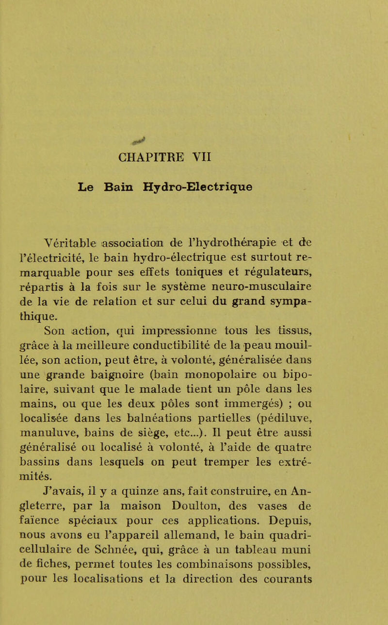 CHAPITRE VII Le Bain Hydro-Electrique Véritable association de l'hydrothérapie et de l'électricité, le bain hydro-électrique est surtout re- marquable pour ses effets toniques et régulateurs, répartis à la fois sur le système neuro-musculaire de la vie de relation et sur celui du grand sympa- thique. Son action, qui impressionne tous les tissus, grâce à la meilleure conductibilité de la peau mouil- lée, son action, peut être, à volonté, généralisée dans une grande baignoire (bain monopolaire ou bipo- laire, suivant que le malade tient un pôle dans les mains, ou que les deux pôles sont immergés) ; ou localisée dans les balnéations partielles (pédiluve, manuluve, bains de siège, etc.). Il peut être aussi généralisé ou localisé à volonté, à l'aide de quatre bassins dans lesquels on peut tremper les extré- mités. J'avais, il y a quinze ans, fait construire, en An- gleterre, par la maison Doulton, des vases de faïence spéciaux pour ces applications. Depuis, nous avons eu l'appareil allemand, le bain quadri- cellulaire de Schnée, qui, grâce à un tableau muni de fiches, permet toutes les combinaisons possibles, pour les localisations et la direction des courants