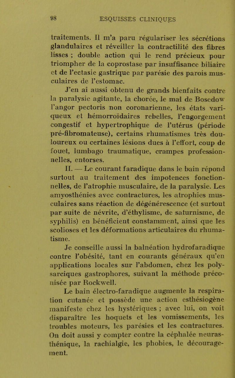 traitements. Il m'a paru régulariser les sécrétions glandulaires et réveiller la contractilité des fibres lisses ; double action qui le rend précieux pour triompher de la coprostase par insuffisance biliaire et de l'ectasie gastrique par parésie des parois mus- culaires de l'estomac. J'en ai aussi obtenu de grands bienfaits contre La paralysie agitante, la chorée, le mal de Bosedow l'angor pectoris non coronarienne, les états vari- queux et hémorroïdaires rebelles, l'engorgement congestif et hypertrophique de l'utérus (période pré-fibromateuse), certains rhumatismes très dou- loureux ou certaines lésions dues à l'effort, coup de fouet, lumbago traumatique, crampes profession- nelles, entorses. II. — Le courant faradique dans le bain répond surtout au traitement des impotences fonction- nelles, de l'atrophie musculaire, de la paralysie. Les amyosthénies avec contractures, les atrophies mus- culaires sans réaction de dégénérescence (et surtout par suite de névrite, d'éthylisme, de saturnisme, de syphilis) en bénéficient constamment, ainsi que les scolioses et les déformations articulaires du rhuma- tisme. Je conseille aussi la balnéation hydrofaradique contre l'obésité, tant en courants généraux qu'en applications locales sur l'abdomen, chez les poly- sarciques gastrophores, suivant la méthode préco- nisée par Rockwell. Le bain électro-faradique augmente la respira- lion cutanée et possède une action esthésiogène manifeste chez les hystériques ; avec lui, on voit disparaître les hoquets et les vomissements, les troubles moteurs, les parésies et les contractures. On doit aussi y compter contre la céphalée neuras- thénique, la rachialgie, les phobies, le décourage- ment.