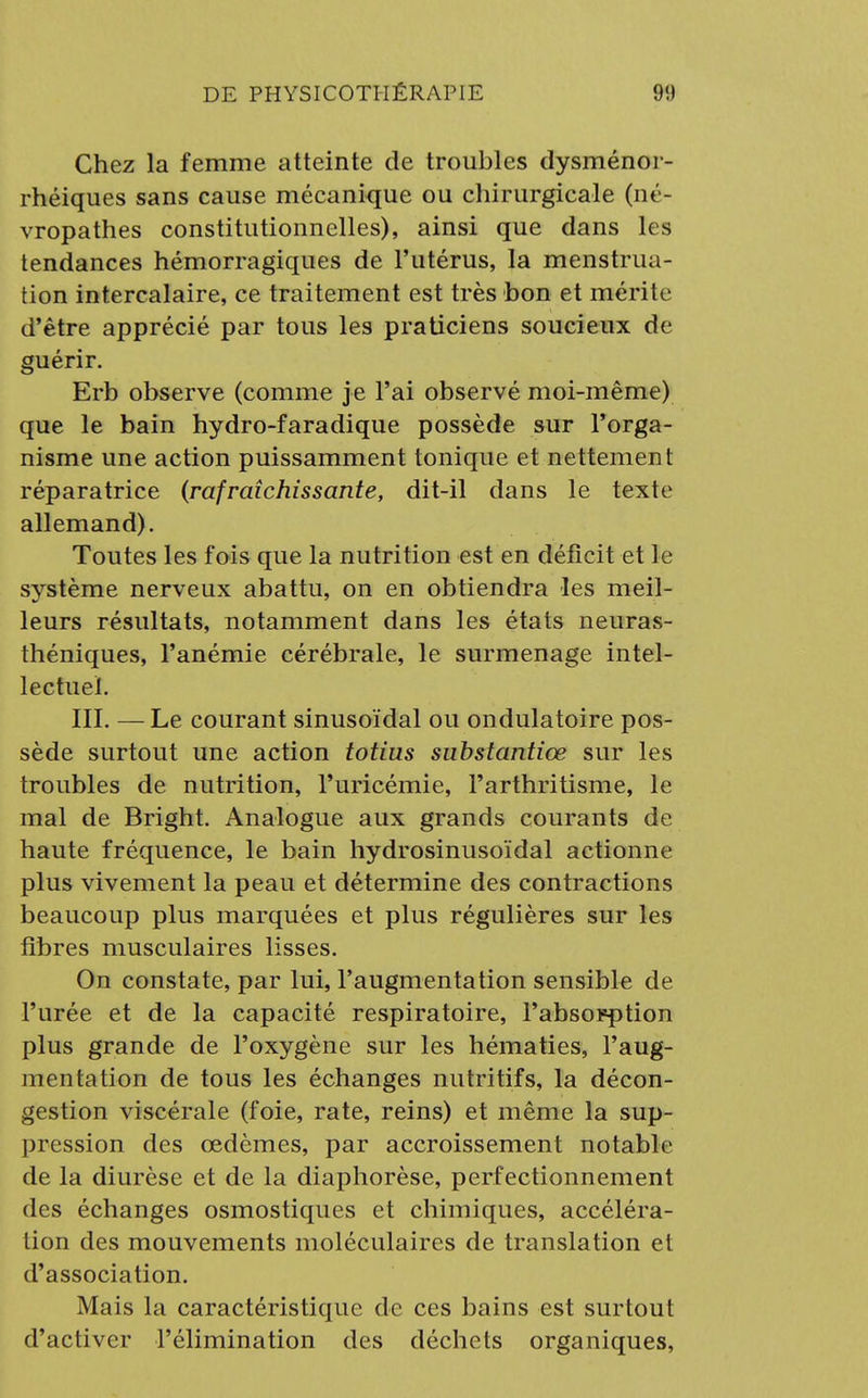 Chez la femme atteinte de troubles dysménor- rhéiques sans cause mécanique ou chirurgicale (né- vropathes constitutionnelles), ainsi que dans les tendances hémorragiques de l'utérus, la menstrua- tion intercalaire, ce traitement est très bon et mérite d'être apprécié par tous les praticiens soucieux de guérir. Erb observe (comme je l'ai observé moi-même) que le bain hydro-faradique possède sur l'orga- nisme une action puissamment tonique et nettement réparatrice (rafraîchissante, dit-il dans le texte allemand). Toutes les fois que la nutrition est en déficit et le système nerveux abattu, on en obtiendra les meil- leurs résultats, notamment dans les états neuras- théniques, l'anémie cérébrale, le surmenage intel- lectuel. III. — Le courant sinusoïdal ou ondulatoire pos- sède surtout une action totius substantiœ sur les troubles de nutrition, l'uricémie, Farthritisme, le mal de Bright. Analogue aux grands courants de haute fréquence, le bain hydrosinusoïdal actionne plus vivement la peau et détermine des contractions beaucoup plus marquées et plus régulières sur les fibres musculaires lisses. On constate, par lui, l'augmentation sensible de l'urée et de la capacité respiratoire, l'absorption plus grande de l'oxygène sur les hématies, l'aug- mentation de tous les échanges nutritifs, la décon- gestion viscérale (foie, rate, reins) et même la sup- pression des œdèmes, par accroissement notable de la diurèse et de la diaphorèse, perfectionnement des échanges osmostiques et chimiques, accéléra- tion des mouvements moléculaires de translation et d'association. Mais la caractéristique de ces bains est surtout d'activer l'élimination des déchets organiques,