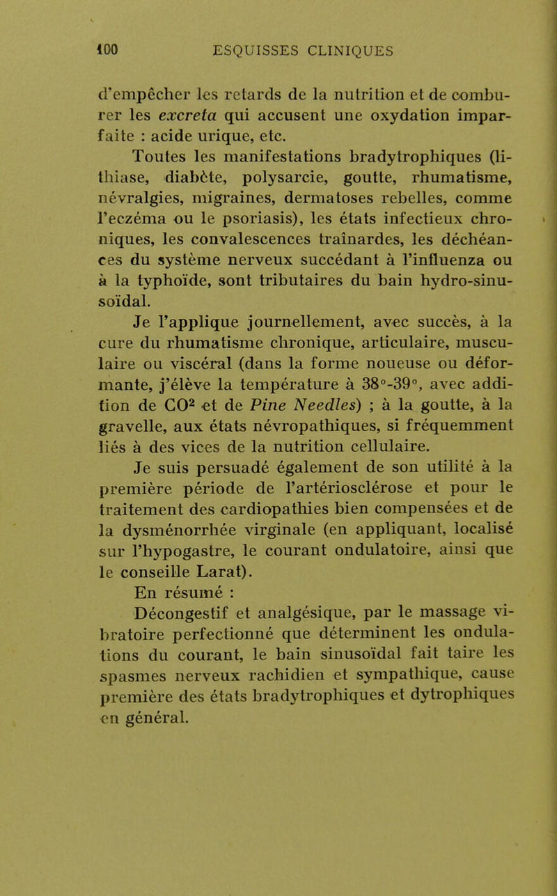 d'empêcher les retards de la nutrition et de combu- rer les excréta qui accusent une oxydation impar- faite : acide urique, etc. Toutes les manifestations bradytrophiques (li- thiase, diabète, polysarcie, goutte, rhumatisme, névralgies, migraines, dermatoses rebelles, comme l'eczéma ou le psoriasis), les états infectieux chro- niques, les convalescences traînardes, les déchéan- ces du système nerveux succédant à l'influenza ou à la typhoïde, sont tributaires du bain hydro-sinu- soïdal. Je l'applique journellement, avec succès, à la cure du rhumatisme chronique, articulaire, muscu- laire ou viscéral (dans la forme noueuse ou défor- mante, j'élève la température à 38°-39°, avec addi- tion de GO2 et de Pine Needles) ; à la goutte, à la gravelle, aux états névropathiques, si fréquemment liés à des vices de la nutrition cellulaire. Je suis persuadé également de son utilité à la première période de l'artériosclérose et pour le traitement des cardiopathies bien compensées et de la dysménorrhée virginale (en appliquant, localisé sur Phypogastre, le courant ondulatoire, ainsi que le conseille Larat). En résumé : Décongestif et analgésique, par le massage vi- bratoire perfectionné que déterminent les ondula- tions du courant, le bain sinusoïdal fait taire les spasmes nerveux rachidien et sympathique, cause première des états bradytrophiques et dytrophiques en général.