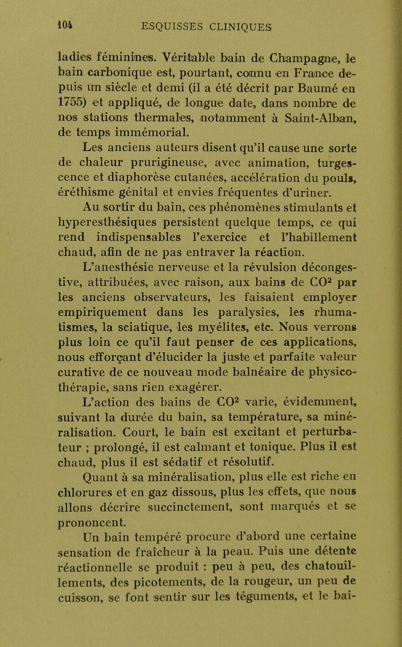 ladies féminines. Véritable bain de Champagne, le bain carbonique est, pourtant, connu en France de- puis un siècle et demi (il a été décrit par Baumé en 1755) et appliqué, de longue date, dans nombre de nos stations thermales, notamment à Saint-Alban, de temps immémorial. Les anciens auteurs disent qu'il cause une sorte de chaleur prurigineuse, avec animation, turges- cence et diaphorèse cutanées, accélération du pouls, éréthisme génital et envies fréquentes d'uriner. Au sortir du bain, ces phénomènes stimulants et hyperesthésiques persistent quelque temps, ce qui rend indispensables l'exercice et l'habillement chaud, afin de ne pas entraver la réaction. L'anesthésie nerveuse et la révulsion déconges- tive, attribuées, avec raison, aux bains de CO2 par les anciens observateurs, les faisaient employer empiriquement dans les paralysies, les rhuma- tismes, la sciatique, les myélites, etc. Nous verrons plus loin ce qu'il faut penser de ces applications, nous efforçant d'élucider la juste 'et parfaite valeur curative de ce nouveau mode balnéaire de plvysico- thérapie, sans rien exagérer. L'action des bains de CO2 varie, évidemment, suivant la durée du bain, sa température, sa miné- ralisation. Court, le bain est excitant et perturba- teur ; prolongé, il est calmant et tonique. Plus il est chaud, plus il est sédatif et résolutif. Quant à sa minéralisation, plus elle est riche en chlorures et en gaz dissous, plus les effets, que nous allons décrire succinctement, sont marqués et se prononcent. Un bain tempéré procure d'abord une certaine sensation de fraîcheur à la peau. Puis une détente réactionnelle se produit : peu à peu, des chatouil- lements, des picotements, de la rougeur, un peu de cuisson, se font sentir sur les téguments, et le bai-