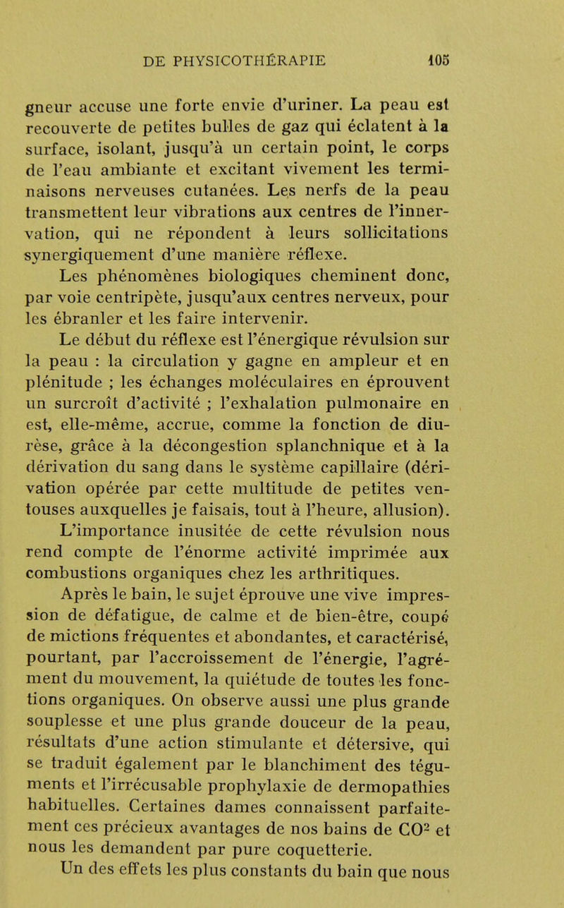 gneur accuse une forte envie d'uriner. La peau est recouverte de petites bulles de gaz qui éclatent à la surface, isolant, jusqu'à un certain point, le corps de l'eau ambiante et excitant vivement les termi- naisons nerveuses cutanées. Les nerfs de la peau transmettent leur vibrations aux centres de l'inner- vation, qui ne répondent à leurs sollicitations synergiquement d'une manière réflexe. Les phénomènes biologiques cheminent donc, par voie centripète, jusqu'aux centres nerveux, pour les ébranler et les faire intervenir. Le début du réflexe est l'énergique révulsion sur la peau : la circulation y gagne en ampleur et en plénitude ; les échanges moléculaires en éprouvent un surcroît d'activité ; l'exhalation pulmonaire en est, elle-même, accrue, comme la fonction de diu- rèse, grâce à la décongestion splanchnique et à la dérivation du sang dans le système capillaire (déri- vation opérée par cette multitude de petites ven- touses auxquelles je faisais, tout à l'heure, allusion). L'importance inusitée de cette révulsion nous rend compte de l'énorme activité imprimée aux combustions organiques chez les arthritiques. Après le bain, le sujet éprouve une vive impres- sion de défatigue, de calme et de bien-être, coupé de mictions fréquentes et abondantes, et caractérisé, pourtant, par l'accroissement de l'énergie, l'agré- ment du mouvement, la quiétude de toutes les fonc- tions organiques. On observe aussi une plus grande souplesse et une plus grande douceur de la peau, résultats d'une action stimulante et détersive, qui se traduit également par le blanchiment des tégu- ments et l'irrécusable prophylaxie de dermopathies habituelles. Certaines dames connaissent parfaite- ment ces précieux avantages de nos bains de CO2 et nous les demandent par pure coquetterie. Un des effets les plus constants du bain que nous