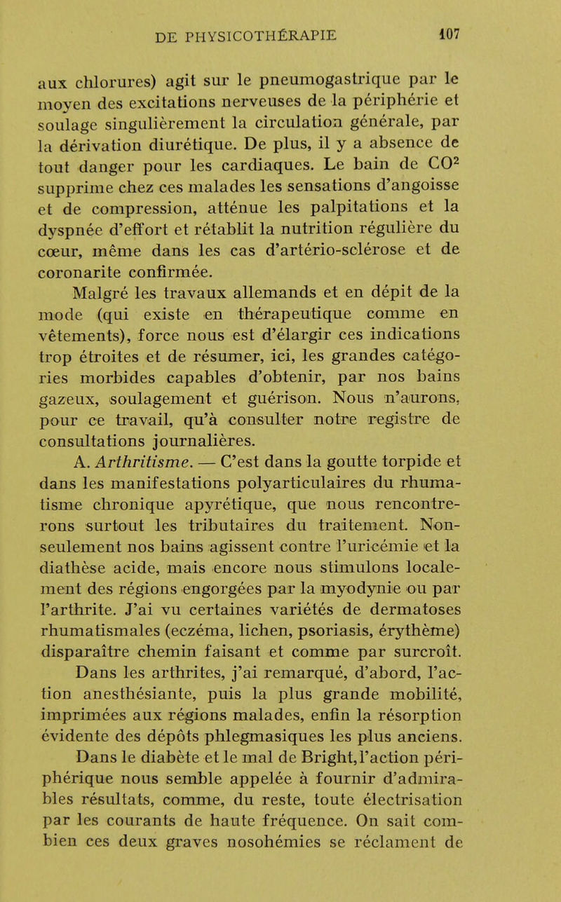 aux chlorures) agit sur le pneumogastrique par le moyen des excitations nerveuses de la périphérie et soulage singulièrement la circulation générale, par la dérivation diurétique. De plus, il y a absence de tout danger pour les cardiaques. Le bain de CO2 supprime chez ces malades les sensations d'angoisse et de compression, atténue les palpitations et la dyspnée d'effort et rétablit la nutrition régulière du cœur, même dans les cas d'artério-sclérose et de coronarite confirmée. Malgré les travaux allemands et en dépit de la mode (qui existe en thérapeutique comme en vêtements), force nous est d'élargir ces indications trop étroites et de résumer, ici, les grandes catégo- ries morbides capables d'obtenir, par nos bains gazeux, soulagement et guérison. Nous n'aurons, pour ce travail, qu'à consulter notre registre de consultations journalières. A. Arthritisme. — C'est dans la goutte torpide et dans les manifestations polyarticulaires du rhuma- tisme chronique apyrétique, que nous rencontre- rons surtout les tributaires du traitement. Non- seulement nos bains agissent contre l'uricémie et la diathèse acide, mais encore nous stimulons locale- ment des régions engorgées par la myodynie ou par l'arthrite. J'ai vu certaines variétés de dermatoses rhumatismales (eczéma, lichen, psoriasis, érythème) disparaître chemin faisant et comme par surcroît. Dans les arthrites, j'ai remarqué, d'abord, l'ac- tion anesthésiante, puis la plus grande mobilité, imprimées aux régions malades, enfin la résorption évidente des dépôts phlegmasiques les plus anciens. Dans le diabète et le mal de Bright, l'action péri- phérique nous semble appelée à fournir d'admira- bles résultats, comme, du reste, toute électrisation par les courants de haute fréquence. On sait com- bien ces deux graves nosohémies se réclament de