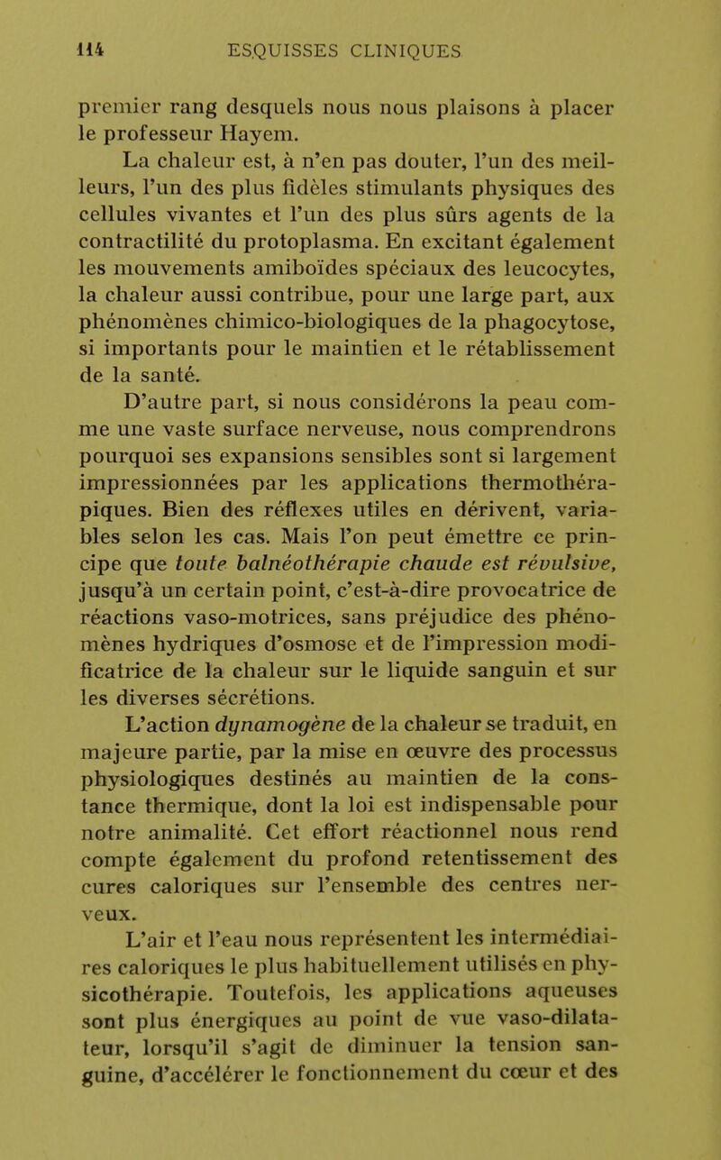 premier rang desquels nous nous plaisons à placer le professeur Hayem. La chaleur est, à n'en pas douter, l'un des meil- leurs, l'un des plus fidèles stimulants physiques des cellules vivantes et l'un des plus sûrs agents de la contractilité du protoplasma. En excitant également les mouvements amiboïdes spéciaux des leucocytes, la chaleur aussi contribue, pour une large part, aux phénomènes chimico-biologiques de la phagocytose, si importants pour le maintien et le rétablissement de la santé. D'autre part, si nous considérons la peau com- me une vaste surface nerveuse, nous comprendrons pourquoi ses expansions sensibles sont si largement impressionnées par les applications thermothéra- piques. Bien des réflexes utiles en dérivent, varia- bles selon les cas. Mais l'on peut émettre ce prin- cipe que toute balnéothérapie chaude est révulsive, jusqu'à un certain point, c'est-à-dire provocatrice de réactions vaso-motrices, sans préjudice des phéno- mènes hydriques d'osmose et de l'impression modi- ficatrice de la chaleur sur le liquide sanguin et sur les diverses sécrétions. L'action dynamogène de la chaleur se traduit, en majeure partie, par la mise en œuvre des processus physiologiques destinés au maintien de la cons- tance thermique, dont la loi est indispensable pour notre animalité. Cet effort réactionnel nous rend compte également du profond retentissement des cures caloriques sur l'ensemble des centres ner- veux. L'air et l'eau nous représentent les intermédiai- res caloriques le plus habituellement utilisés en phy- sicothérapie. Toutefois, les applications aqueuses sont plus énergiques au point de vue vaso-dilata- teur, lorsqu'il s'agit de diminuer la tension san- guine, d'accélérer le fonctionnement du cœur et des