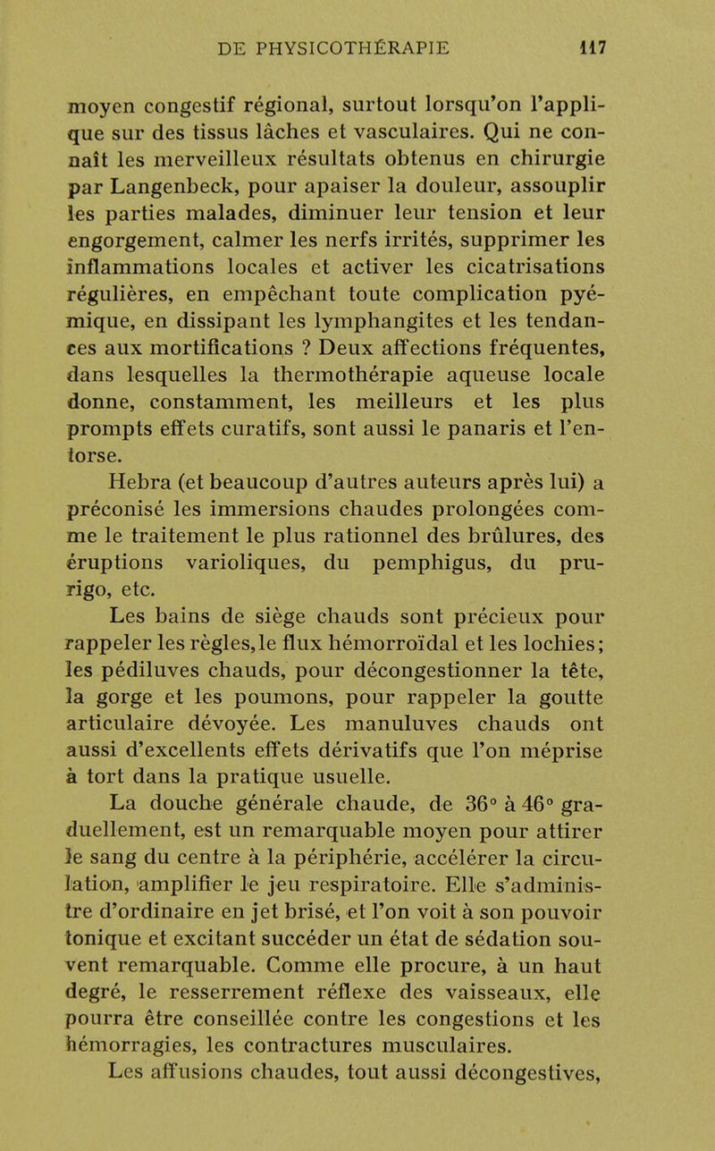 moyen congestif régional, surtout lorsqu'on l'appli- que sur des tissus lâches et vasculaires. Qui ne con- naît les merveilleux résultats obtenus en chirurgie par Langenbeck, pour apaiser la douleur, assouplir les parties malades, diminuer leur tension et leur engorgement, calmer les nerfs irrités, supprimer les inflammations locales et activer les cicatrisations régulières, en empêchant toute complication pyé- mique, en dissipant les lymphangites et les tendan- ces aux mortifications ? Deux affections fréquentes, dans lesquelles la thermothérapie aqueuse locale donne, constamment, les meilleurs et les plus prompts effets curatifs, sont aussi le panaris et l'en- torse. Hebra (et beaucoup d'autres auteurs après lui) a préconisé les immersions chaudes prolongées com- me le traitement le plus rationnel des brûlures, des éruptions varioliques, du pemphigus, du pru- rigo, etc. Les bains de siège chauds sont précieux pour rappeler les règles,le flux hémorroïdal et les lochies; les pédiluves chauds, pour décongestionner la tête, la gorge et les poumons, pour rappeler la goutte articulaire dévoyée. Les manuluves chauds ont aussi d'excellents effets dérivatifs que l'on méprise à tort dans la pratique usuelle. La douche générale chaude, de 36° à 46° gra- duellement, est un remarquable moyen pour attirer 3e sang du centre à la périphérie, accélérer la circu- lation, amplifier le jeu respiratoire. Elle s'adminis- tre d'ordinaire en jet brisé, et l'on voit à son pouvoir tonique et excitant succéder un état de sédation sou- vent remarquable. Comme elle procure, à un haut degré, le resserrement réflexe des vaisseaux, elle pourra être conseillée contre les congestions et les hémorragies, les contractures musculaires. Les affusions chaudes, tout aussi décongestives,