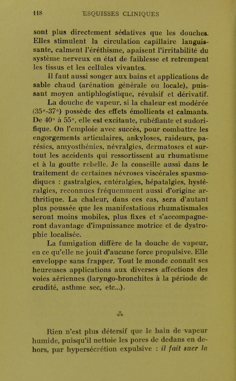 sont plus directement sédatives que les douches. Elles stimulent la circulation capillaire languis- sante, calment l'éréthisme, apaisent l'irritabilité du système nerveux en état de faiblesse et retrempent les tissus et les cellules vivantes. Il faut aussi songer aux bains et applications de sable chaud (arénation générale ou locale), puis- sant moyen antiphlogistique, révulsif et dérivatif. La douche de vapeur, si la chaleur est modérée (35°-37°) possède des effets émollients et calmants. De 40° à 55°, elle est excitante, rubéfiante et sudori- fique. On l'emploie avec succès, pour combattre les engorgements articulaires, ankyloses, raideurs, pa- résies, amyosthénies, névralgies, dermatoses et sur- tout les accidents qui ressortissent au rhumatisme et à la goutte rebelle. Je la conseille aussi dans le traitement de certaines névroses viscérales spasmo- diques : gastralgies, entéralgies, hépatalgies, hysté- ralgies, reconnues fréquemment aussi d'origine ar- thritique. La chaleur, dans ces cas, sera d'autant plus poussée que les manifestations rhumatismales seront moins mobiles, plus fixes et s'accompagne- ront davantage d'impuissance motrice et de dystro- phie localisée. La fumigation diffère de la douche de vapeur, en ce qu'elle ne jouit d'aucune force propulsive. Elle enveloppe sans frapper. Tout le monde connaît ses heureuses applications aux diverses affections des voies aériennes (laryngo-bronchites à la période de crudité, asthme sec, etc.). *** Rien n'est plus détersif que le bain de vapeur humide, puisqu'il nettoie les pores de dedans en de- hors, par hypersécrétion expulsive : il fait suer la