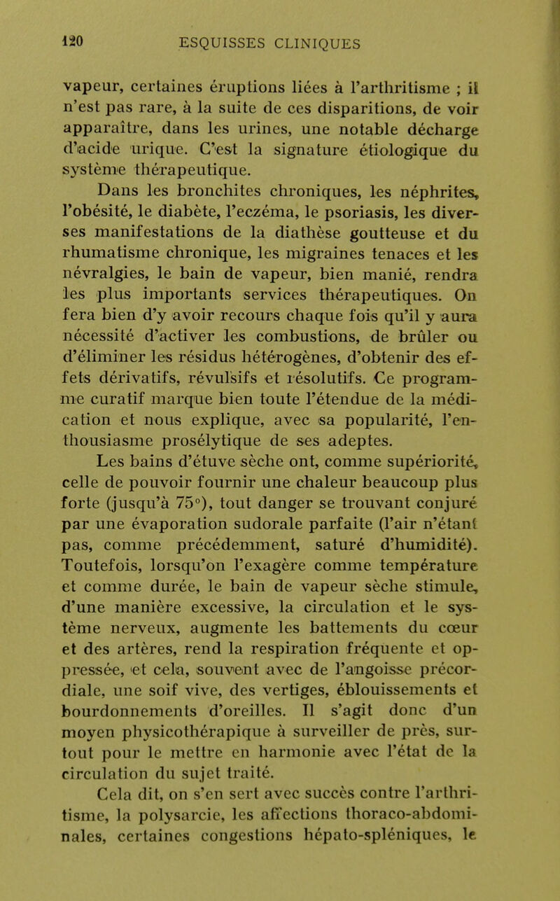 vapeur, certaines éruptions liées à l'arthritisme ; il n'est pas rare, à la suite de ces disparitions, de voir apparaître, dans les urines, une notable décharge d'acide urique. C'est la signature étiologique du système thérapeutique. Dans les bronchites chroniques, les néphrites, l'obésité, le diabète, l'eczéma, le psoriasis, les diver- ses manifestations de la diathèse goutteuse et du rhumatisme chronique, les migraines tenaces et les névralgies, le bain de vapeur, bien manié, rendra les plus importants services thérapeutiques. On fera bien d'y avoir recours chaque fois qu'il y aura nécessité d'activer les combustions, de brûler ou d'éliminer les résidus hétérogènes, d'obtenir des ef- fets dérivatifs, révulsifs et résolutifs. Ce program- me curatif marque bien toute l'étendue de la médi- cation et nous explique, avec sa popularité, l'en- thousiasme prosélytique de ses adeptes. Les bains d'étuve sèche ont, comme supériorité, celle de pouvoir fournir une chaleur beaucoup plus forte (jusqu'à 75°), tout danger se trouvant conjuré par une évaporation sudorale parfaite (l'air n'étant pas, comme précédemment, saturé d'humidité). Toutefois, lorsqu'on l'exagère comme température et comme durée, le bain de vapeur sèche stimule, d'une manière excessive, la circulation et le sys- tème nerveux, augmente les battements du cœur et des artères, rend la respiration fréquente et op- pressée, 'et cela, souvent avec de l'angoisse précor- diale, une soif vive, des vertiges, éblouissements et bourdonnements d'oreilles. Il s'agit donc d'un moyen physicothérapique à surveiller de près, sur- tout pour le mettre en harmonie avec l'état de la circulation du sujet traité. Cela dit, on s'en sert avec succès contre l'arthri- tisme, la polysarcie, les affections thoraco-abdomi- nales, certaines congestions hépato-spléniques, le