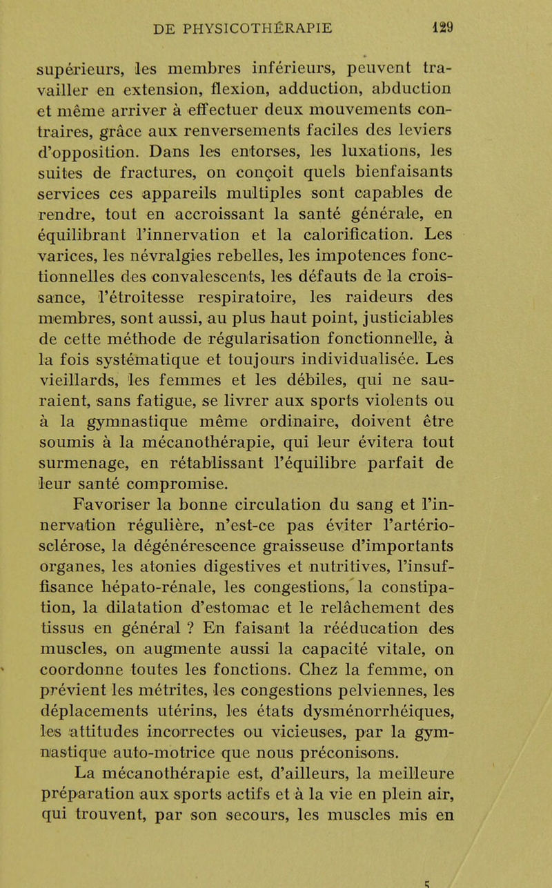 supérieurs, les membres inférieurs, peuvent tra- vailler en extension, flexion, adduction, abduction et même arriver à effectuer deux mouvements con- traires, grâce aux renversements faciles des leviers d'opposition. Dans les entorses, les luxations, les suites de fractures, on conçoit quels bienfaisants services ces appareils multiples sont capables de rendre, tout en accroissant la santé générale, en équilibrant l'innervation et la calorification. Les varices, les névralgies rebelles, les impotences fonc- tionnelles des convalescents, les défauts de la crois- sance, l'étroitesse respiratoire, les raideurs des membres, sont aussi, au plus haut point, justiciables de cette méthode de régularisation fonctionnelle, à la fois systématique et toujours individualisée. Les vieillards, les femmes et les débiles, qui ne sau- raient, sans fatigue, se livrer aux sports violents ou à la gymnastique même ordinaire, doivent être soumis à la mécanothérapie, qui leur évitera tout surmenage, en rétablissant l'équilibre parfait de leur santé compromise. Favoriser la bonne circulation du sang et l'in- nervation régulière, n'est-ce pas éviter l'artério- sclérose, la dégénérescence graisseuse d'importants organes, les atonies digestives et nutritives, l'insuf- fisance hépato-rénale, les congestions, la constipa- tion, la dilatation d'estomac et le relâchement des tissus en général ? En faisant la rééducation des muscles, on augmente aussi la capacité vitale, on coordonne toutes les fonctions. Chez la femme, on prévient les métrites, les congestions pelviennes, les déplacements utérins, les états dysménorrhéiques, les attitudes incorrectes ou vicieuses, par la gym- nastique auto-motrice que nous préconisons. La mécanothérapie est, d'ailleurs, la meilleure préparation aux sports actifs et à la vie en plein air, qui trouvent, par son secours, les muscles mis en