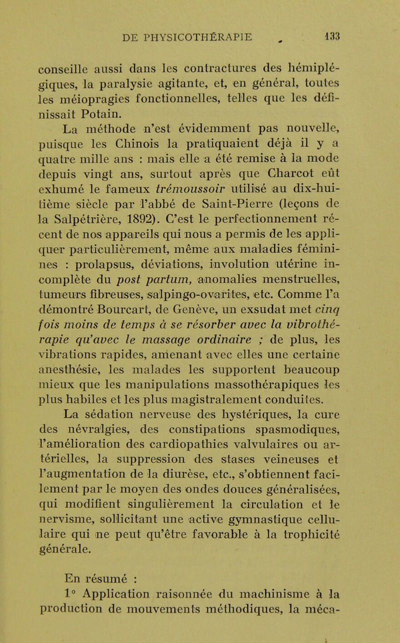 conseille aussi dans les contractures des hémiplé- giques, la paralysie agitante, et, en général, toutes les méiopragies fonctionnelles, telles que les défi- nissait Potain. La méthode n'est évidemment pas nouvelle, puisque les Chinois la pratiquaient déjà il y a quatre mille ans : mais elle a été remise à la mode depuis vingt ans, surtout après que Charcot eût exhumé le fameux trémoussoir utilisé au dix-hui- tième siècle par l'abbé de Saint-Pierre (leçons de la Salpétrière, 1892). C'est le perfectionnement ré- cent de nos appareils qui nous a permis de les appli- quer particulièrement, même aux maladies fémini- nes : prolapsus, déviations, involution utérine in- complète du post partum, anomalies menstruelles, tumeurs fibreuses, salpingo-ovarites, etc. Comme l'a démontré Bourcart, de Genève, un exsudât met cinq fois moins de temps à se résorber avec la vibrothé- rapie qu'avec le massage ordinaire ; de plus, les vibrations rapides, amenant avec elles une certaine anesthésie, les malades les supportent beaucoup mieux que les manipulations massothérapiques les plus habiles et les plus magistralement conduites. La sédation nerveuse des hystériques, la cure des névralgies, des constipations spasmodiques, l'amélioration des cardiopathies valvulaires ou ar- térielles, la suppression des stases veineuses et l'augmentation de la diurèse, etc., s'obtiennent faci- lement par le moyen des ondes douces généralisées, qui modifient singulièrement la circulation et le nervisme, sollicitant une active gymnastique cellu- laire qui ne peut qu'être favorable à la trophicité générale. En résumé : 1° Application raisonnée du machinisme à la production de mouvements méthodiques, la méca-