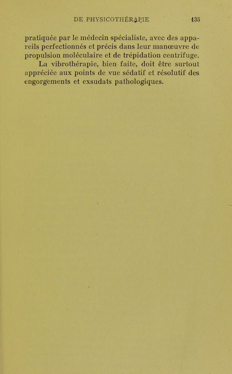 pratiquée par le médecin spécialiste, avec des appa- reils perfectionnés et précis dans leur manœuvre de propulsion moléculaire et de trépidation centrifuge. La vibro thérapie, bien faite, doit être surtout appréciée aux points de vue sédatif et résolutif des engorgements et exsudats pathologiques.