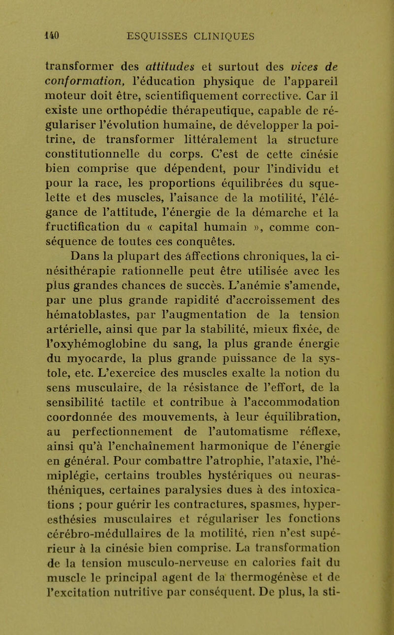 transformer des attitudes et surtout des vices de conformation, l'éducation physique de l'appareil moteur doit être, scientifiquement corrective. Car il existe une orthopédie thérapeutique, capable de ré- gulariser l'évolution humaine, de développer la poi- trine, de transformer littéralement la structure constitutionnelle du corps. C'est de cette cinésie bien comprise que dépendent, pour l'individu et pour la race, les proportions équilibrées du sque- lette et des muscles, l'aisance de la motilité, l'élé- gance de l'attitude, l'énergie de la démarche et la fructification du « capital humain », comme con- séquence de toutes ces conquêtes. Dans la plupart des aff ections chroniques, la ci- nésithérapie rationnelle peut être utilisée avec les plus grandes chances de succès. L'anémie s'amende, par une plus grande rapidité d'accroissement des hématoblastes, par l'augmentation de la tension artérielle, ainsi que par la stabilité, mieux fixée, de l'oxyhémoglobine du sang, la plus grande énergie du myocarde, la plus grande puissance de la sys- tole, etc. L'exercice des muscles exalte la notion du sens musculaire, de la résistance de l'effort, de la sensibilité tactile et contribue à l'accommodation coordonnée des mouvements, à leur équilibration, au perfectionnement de l'automatisme réflexe, ainsi qu'à l'enchaînement harmonique de l'énergie en général. Pour combattre l'atrophie, l'ataxie, l'hé- miplégie, certains troubles hystériques ou neuras- théniques, certaines paralysies dues à des intoxica- tions ; pour guérir les contractures, spasmes, hyper- esthésies musculaires et régulariser les fonctions cérébro-médullaires de la motilité, rien n'est supé- rieur à la cinésie bien comprise. La transformation de la tension nuisculo-nerveuse en calories fait du muscle le principal agent de la thcrmogénîso et de l'excitation nutritive par conséquent. De plus, la sti-