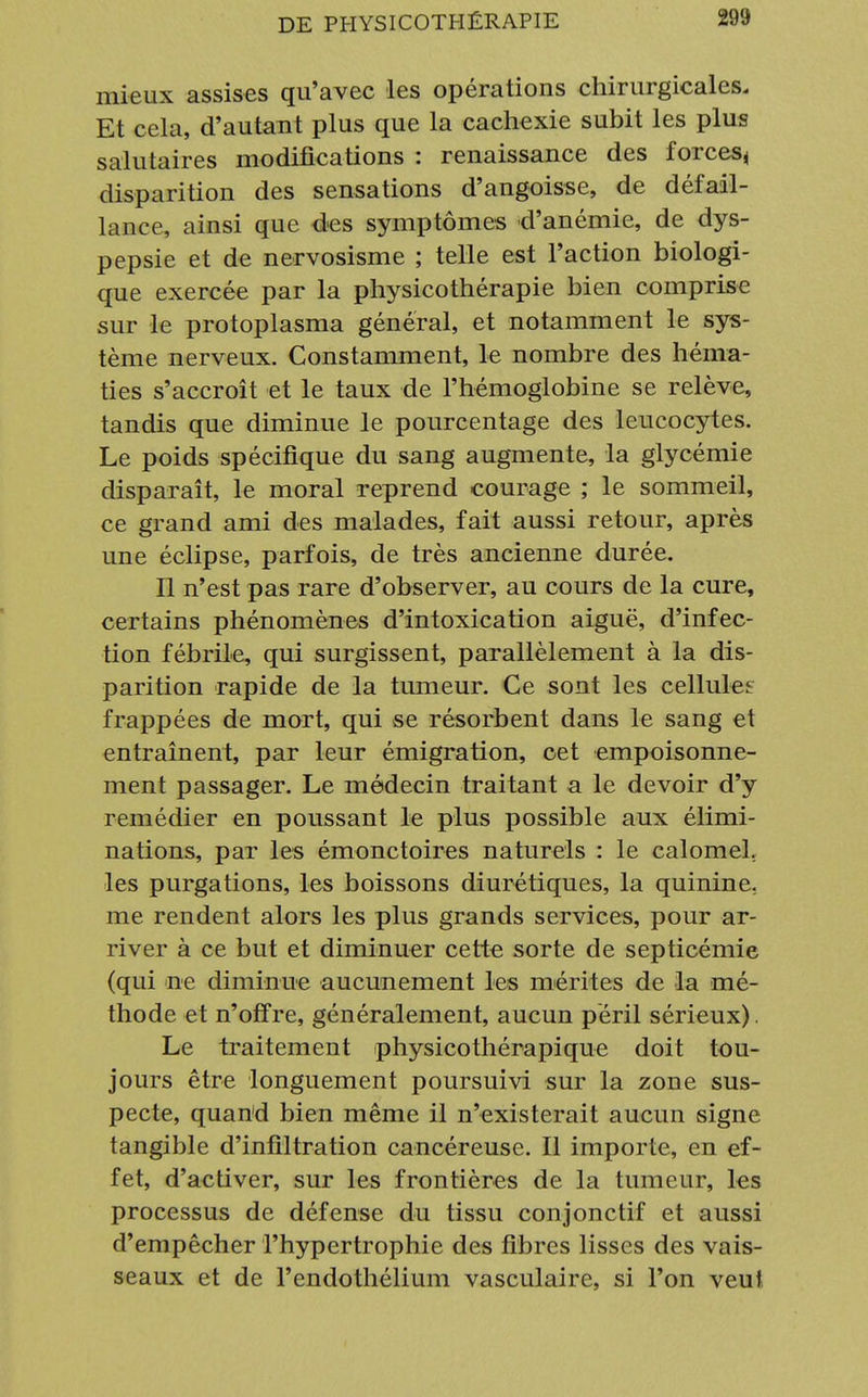 mieux assises qu'avec les opérations chirurgicales. Et cela, d'autant plus que la cachexie subit les plus salutaires modifications : renaissance des forces^ disparition des sensations d'angoisse, de défail- lance, ainsi que des symptômes d'anémie, de dys- pepsie et de nervosisme ; telle est l'action biologi- que exercée par la physicothérapie bien comprise sur le protoplasma général, et notamment le sys- tème nerveux. Constamment, le nombre des héma- ties s'accroît et le taux de l'hémoglobine se relève, tandis que diminue le pourcentage des leucocytes. Le poids spécifique du sang augmente, la glycémie disparaît, le moral reprend courage ; le sommeil, ce grand ami des malades, fait aussi retour, après une éclipse, parfois, de très ancienne durée. Il n'est pas rare d'observer, au cours de la cure, certains phénomènes d'intoxication aiguë, d'infec- tion fébrile, qui surgissent, parallèlement à la dis- parition rapide de la tumeur. Ce sont les cellules frappées de mort, qui se résorbent dans le sang et entraînent, par leur émigration, cet empoisonne- ment passager. Le médecin traitant a le devoir d'y remédier en poussant le plus possible aux élimi- nations, par les émonctoires naturels : le calomeL les purgations, les boissons diurétiques, la quinine, me rendent alors les plus grands services, pour ar- river à ce but et diminuer cette sorte de septicémie (qui ne diminue aucunement les mérites de la mé- thode et n'offre, généralement, aucun péril sérieux). Le traitement physicothérapique doit tou- jours être longuement poursuivi sur la zone sus- pecte, quand bien même il n'existerait aucun signe tangible d'infiltration cancéreuse. Il importe, en ef- fet, d'activer, sur les frontières de la tumeur, les processus de défense du tissu conjonctif et aussi d'empêcher l'hypertrophie des fibres lisses des vais- seaux et de l'endothélium vasculaire, si l'on veut