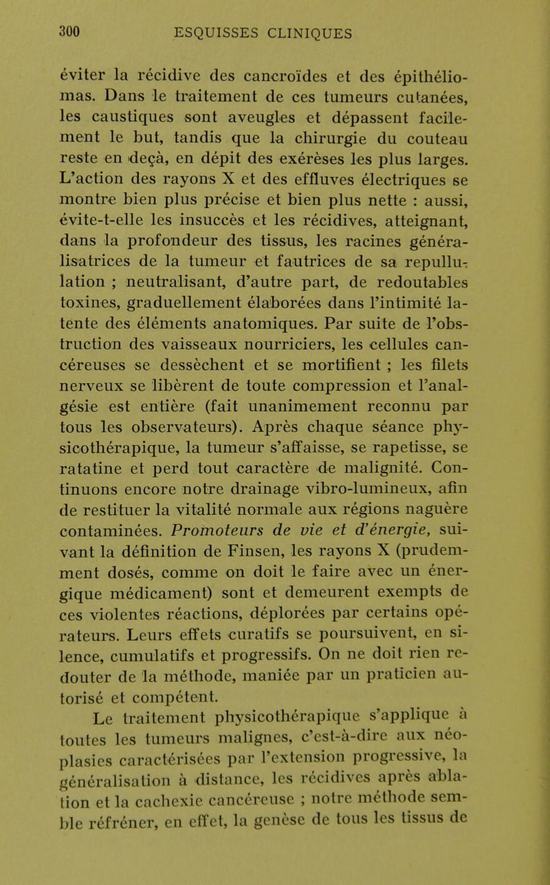 éviter la récidive des cancroïdes et des épithélio- mas. Dans le traitement de ces tumeurs cutanées, les caustiques sont aveugles et dépassent facile- ment le but, tandis que la chirurgie du couteau reste en deçà, en dépit des exérèses les plus larges. L'action des rayons X et des effluves électriques se montre bien plus précise et bien plus nette : aussi, évite-t-elle les insuccès et les récidives, atteignant, dans la profondeur des tissus, les racines généra- lisatrices de la tumeur et fautrices de sa repullu- lation ; neutralisant, d'autre part, de redoutables toxines, graduellement élaborées dans l'intimité la- tente des éléments anatomiques. Par suite de l'obs- truction des vaisseaux nourriciers, les cellules can- céreuses se dessèchent et se mortifient ; les filets nerveux se libèrent de toute compression et l'anal- gésie est entière (fait unanimement reconnu par tous les observateurs). Après chaque séance phy- sicothérapique, la tumeur s'affaisse, se rapetisse, se ratatine et perd tout caractère de malignité. Con- tinuons encore notre drainage vibro-lumineux, afin de restituer la vitalité normale aux régions naguère contaminées. Promoteurs de vie et d'énergie, sui- vant la définition de Finsen, les rayons X (prudem- ment dosés, comme on doit le faire avec un éner- gique médicament) sont et demeurent exempts de ces violentes réactions, déplorées par certains opé- rateurs. Leurs effets curatifs se poursuivent, en si- lence, cumulatifs et progressifs. On ne doit rien re- douter de la méthode, maniée par un praticien au- torisé et compétent. Le traitement physicothérapique s'applique à toutes les tumeurs malignes, c'est-à-dire aux néo- plasies caractérisées par l'extension progressive, la généralisation à distance, les récidives après abla- tion et la cachexie cancéreuse ; notre méthode sem- ble réfréner, en effet, la genèse de tous les tissus de