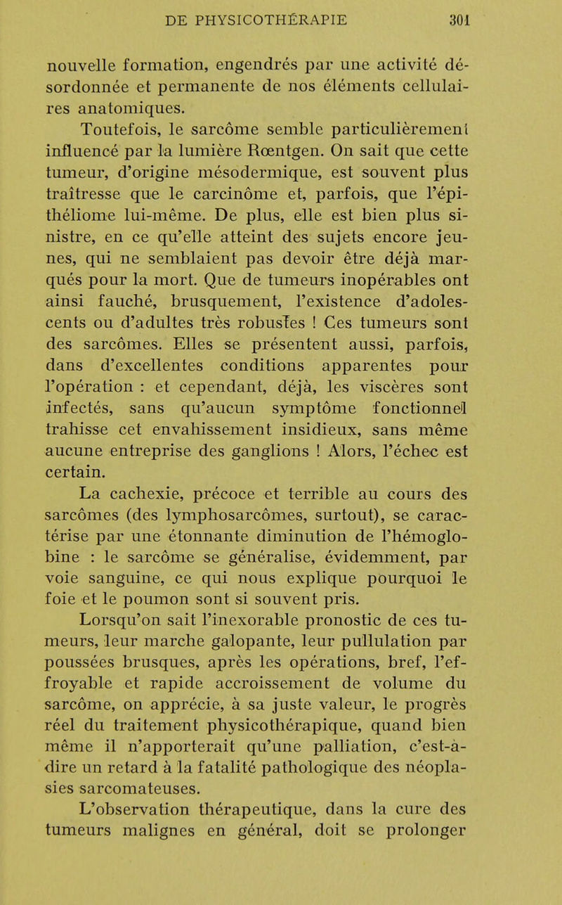 nouvelle formation, engendrés par une activité dé- sordonnée et permanente de nos éléments cellulai- res anatomiques. Toutefois, le sarcome semble particulièrement influencé par la lumière Rœntgen. On sait que cette tumeur, d'origine mésodermique, est souvent plus traîtresse que le carcinome et, parfois, que l'cpi- théliome lui-même. De plus, elle est bien plus si- nistre, en ce qu'elle atteint des sujets encore jeu- nes, qui ne semblaient pas devoir être déjà mar- qués pour la mort. Que de tumeurs inopérables ont ainsi fauché, brusquement, l'existence d'adoles- cents ou d'adultes très robusïes ! Ces tumeurs sont des sarcomes. Elles se présentent aussi, parfois, dans d'excellentes conditions apparentes pour l'opération : et cependant, déjà, les viscères sont infectés, sans qu'aucun symptôme fonctionne1! trahisse cet envahissement insidieux, sans même aucune entreprise des ganglions ! Alors, l'échec est certain. La cachexie, précoce et terrible au cours des sarcomes (des lymphosarcômes, surtout), se carac- térise par une étonnante diminution de l'hémoglo- bine : le sarcome se généralise, évidemment, par voie sanguine, ce qui nous explique pourquoi le foie et le poumon sont si souvent pris. Lorsqu'on sait l'inexorable pronostic de ces tu- meurs, leur marche galopante, leur pullulation par poussées brusques, après les opérations, bref, l'ef- froyable et rapide accroissement de volume du sarcome, on apprécie, à sa juste valeur, le progrès réel du traitement physicothérapique, quand bien même il n'apporterait qu'une palliation, c'est-à- dire un retard à la fatalité pathologique des néopla- sies sarcomateuses. L'observation thérapeutique, dans la cure des tumeurs malignes en général, doit se prolonger