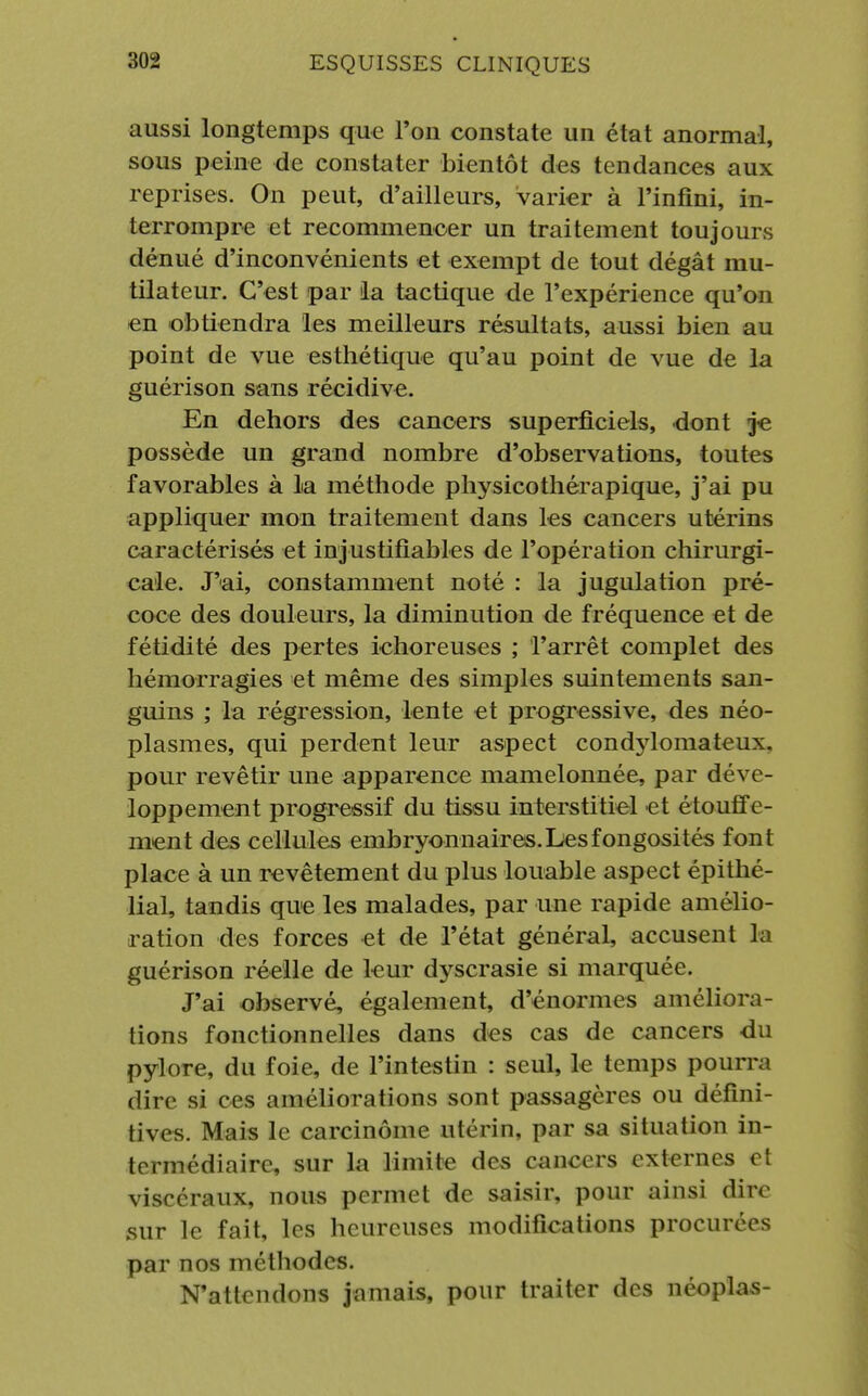 aussi longtemps que l'on constate un état anormal, sous peine de constater bientôt des tendances aux reprises. On peut, d'ailleurs, varier à l'infini, in- terrompre et recommencer un traitement toujours dénué d'inconvénients et exempt de tout dégât mu- tilateur. C'est par la tactique de l'expérience qu'on en obtiendra les meilleurs résultats, aussi bien au point de vue esthétique qu'au point de vue de la guérison sans récidive. En dehors des cancers superficiels, dont je possède un grand nombre d'observations, toutes favorables à la méthode physicothérapique, j'ai pu appliquer mon traitement dans les cancers utérins caractérisés et injustifiables de l'opération chirurgi- cale. J'ai, constamment noté : la jugulation pré- coce des douleurs, la diminution de fréquence et de fétidité des pertes ichoreuses ; l'arrêt complet des hémorragies et même des simples suintements san- guins ; la régression, lente et progressive, des néo- plasmes, qui perdent leur aspect condylomateux. pour revêtir une apparence mamelonnée, par déve- loppement progressif du tissu interstitiel et étouffe- ment des cellules embryonnaires.Lesfongosités font place à un revêtement du plus louable aspect épithé- lial, tandis que les malades, par une rapide amélio- ration des forces et de l'état général, accusent la guérison réelle de leur dyscrasie si marquée. J'ai observé, également, d'énormes améliora- tions fonctionnelles dans des cas de cancers du pylore, du foie, de l'intestin : seul, le temps pourra dire si ces améliorations sont passagères ou défini- tives. Mais le carcinome utérin, par sa situation in- termédiaire, sur la limite des cancers externes et viscéraux, nous permet de saisir, pour ainsi dire sur le fait, les heureuses modifications procurées par nos méthodes. N'attendons jamais, pour traiter des néoplas-