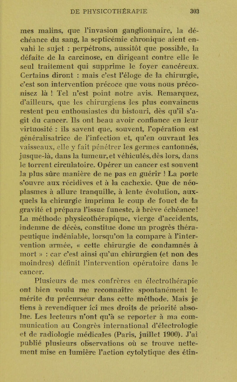 mes malins, que l'invasion ganglionnaire, la dé- chéance du sang, la septicémie chronique aient en- vahi le sujet : perpétrons, aussitôt que possible, la défaite de la carcinose, en dirigeant contre elle le seul traitement qui supprime le foyer cancéreux. Certains diront : mais c'est l'éloge de la chirurgie, c'est son intervention précoce que vous nous préco- nisez là ! Tel n'est point notre avis. Remarquez, d'ailleurs, que les chirurgiens les plus convaincus restent peu enthousiastes du bistouri, dès qu'il s'a- git du cancer. Ils ont beau avoir confiance en leur virtuosité : ils savent que, souvent, l'opération est généralisatrice de l'infection et, qu'en ouvrant les vaisseaux, elle y fait pénétrer les germes cantonnés, jusque-là, dans la tumeur,et véhiculés,dès lors, dans le torrent circulatoire. Opérer un cancer est souvent la plus sûre manière de ne pas en guérir ! La porte s'ouvre aux récidives et à la cachexie. Que de néo- plasmes à allure tranquille, à lente évolution, aux- quels la chirurgie imprima le coup de fouet de la gravité et prépara l'issue funeste, à brève échéance! La méthode physicothérapique, vierge d'accidents, indemne de décès, constitue donc un progrès théra- peutique indéniable, lorsqu'on la compare à l'inter- vention armée, « cette chirurgie de condamnés à mort )> : car c'est ainsi qu'un chirurgien (et non des moindres) définit l'intervention opératoire dans le cancer. Plusieurs de mes confrères en électrothérapie ont bien voulu me reconnaître spontanément le mérite du précurseur dans cette méthode. Mais je tiens à revendiquer ici mes droits de priorité abso- lue. Les lecteurs n'ont qu'à se reporter à ma com- munication au Congrès international d'électrologie et de radiologie médicales (Paris, juillet 1900). J'ai publié plusieurs observations où se trouve nette- ment mise en lumière l'action cytolytique des étin-