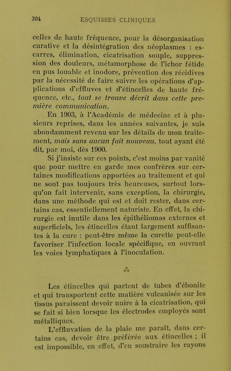 celles de haute fréquence, pour la désorganisation curative et la désintégration des néoplasmes : es- carres, élimination, cicatrisation souple, suppres- sion des douleurs, métamorphose de l'ichor fétide en pus louable et inodore, prévention des récidives par la nécessité de faire suivre les opérations d'ap- plications d'effluves et d'étincelles de haute fré- quence, etc., tout se trouve décrit dans cette pre- mière communication. En 1903, à l'Académie de médecine et à plu- sieurs reprises, dans les années suivantes, je suis abondamment revenu sur les détails de mon traite- ment, mais sans aucun fait nouveau, tout ayant été dit, par moi, dès 1900. Si j'insiste sur ces points, c'est moins par vanité que pour mettre en garde mes confrères sur cer- taines modifications apportées au traitement et qui ne sont pas toujours très heureuses, surtout lors- qu'on fait intervenir, sans exception, la chirurgie, dans une méthode qui est et doit rester, dans cer- tains cas, essentiellement naturiste. En effet, la chi- rurgie est inutile dans les épithéliomas externes et superficiels, les étincelles étant largement suffisan- tes à la cure : peut-être même la curette peut-elle favoriser l'infection locale spécifique, en ouvrant les voies lymphatiques à l'inoculation. * ** Les étincelles qui partent de tubes d'ébonite et qui transportent cette matière vulcanisée sur les tissus paraissent devoir nuire à la cicatrisation, qui se fait si bien lorsque les électrodes employés sont métalliques. L'effluvation de la plaie me paraît, dans cer- tains cas, devoir être préférée aux étincelles ; il est impossible, en effet, d'en soustraire les rayons