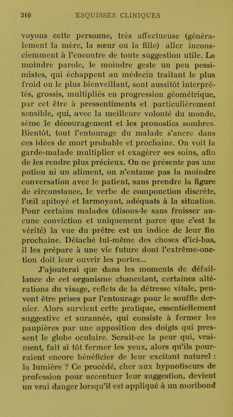 voyons cette personne, très affectueuse (généra- lement la mère, la sœur ou la fille) aller incons- ciemment à l'encontre de toute suggestion utile. La moindre parole, le moindre geste un peu pessi- mistes, qui échappent au médecin traitant le plus froid ou le plus bienveillant, sont aussitôt interpré- tés, grossis, multipliés en progression géométrique, par cet être à pressentiments et particulièrement sensible, qui, lavec la meilleure volonté du monde, sème le découragement et les pronostics sombres. Bientôt, tout l'entourage du malade s'ancre dans ces idées de mort probable et prochaine. On voit la garde-malade multiplier et exagérer ses soins, afin de les rendre plus précieux. On ne présente pas une potion ni un aliment, on n'entame pas la moindre conversation avec le patient, sans prendre la figure de circonstance, le verbe de componction discrète, l'œil apitoyé et larmoyant, adéquats à la situation. Pour certains malades (disons-le sans froisser au- cune conviction et uniquement parce que c'est la vérité) la vue du prêtre est un indice de leur fin prochaine. Détaché lui-même des choses d'ici-bas, il les prépare à une vie future dont l'extrême-onc- tion doit leur ouvrir les portes... J'ajouterai que dans les moments de défail- lance de cet organisme chancelant, certaines alté- rations du visage, reflets de la détresse vitale, peu- vent être prises par l'entourage pour le souffle der- nier. Alors survient cette pratique, essentiellement suggestive et surannée, qui consiste à fermer les paupières par une iapposition des doigts qui pres- sent le globe oculaire. Serait-ce la peur qui, vrai- ment, fait si tôt fermer les yeux, alors qu'ils pour- raient encore bénéficier de leur excitant naturel : la lumière ? Gc procédé, cher aux hypnotiseurs de profession pour accentuer leur suggestion, devient un vrai danger lorsqu'il est appliqué à un moribond