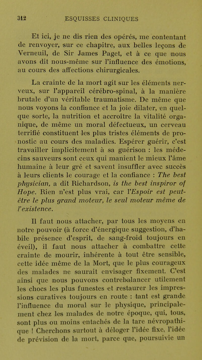 Et ici, je ne dis rien des opérés, me contentant de renvoyer, sur ce chapitre, aux belles leçons de Verneuil, de Sir James Paget, et à ce que nous avons dit nous-même sur l'influence des émotions, au cours des affections chirurgicales. La crainte de la mort agit sur les éléments ner- veux, sur l'appareil cérébro-spinal, à la manière brutale d'un véritable traumatisme. De même que nous voyons la confiance et la joie dilater, en quel- que sorte, la nutrition et accroître la vitalité orga- nique, de même un moral défectueux, un cerveau terrifié constituent les plus tristes éléments de pro- nostic au cours des maladies. Espérer guérir, c'est travailler implicitement à sa guérison : les méde- cins sauveurs sont ceux qui manient le mieux l'âme humaine à leur gré et savent insuffler avec succès à leurs clients le courage et la confiance : The best physician, a dit Richardson, is the best inspiror of Hope. Rien n'est plus vrai, car YEspoir est peut- être le plus grand moteur, le seul moteur même de l'existence. Il faut nous attacher, par tous les moyens en notre pouvoir (à force d'énergique suggestion, d'ha- bile présence d'esprit, de sang-froid toujours en éveil), il faut nous attacher à combattre cette crainte de mourir, inhérente à tout être sensible, cette idée même de la Mort, que le plus courageux des malades ne saurait envisager fixement. C'est ainsi que nous pouvons contrebalancer utilement les chocs les plus funestes et restaurer les impr sions curatives toujours en route : tant est grande l'influence du moral sur le physique, principale- ment chez les malades de notre époque, qui. tous, sont plus ou moins entachés de la tare névropathi- que ! Cherchons surtout à déloger l'idée fixe, l'idée de prévision de la mort, parce que, poursuivie un