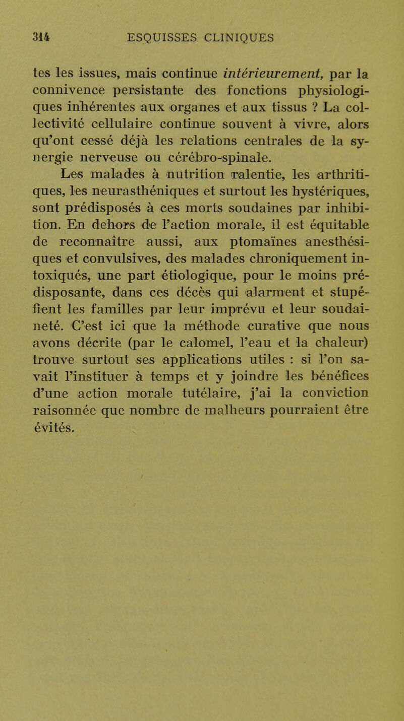 tes les issues, mais continue intérieurement, par la connivence persistante des fonctions physiologi- ques inhérentes aux organes et aux tissus ? La col- lectivité cellulaire continue souvent à vivre, alors qu'ont cessé déjà les relations centrales de la sy- nergie nerveuse ou cérébro-spinale. Les malades à nutrition ralentie, les arthriti- ques, les neurasthéniques et surtout les hystériques, sont prédisposés à ces morts soudaines par inhibi- tion. En dehors de l'action morale, il est équitable de reconnaître aussi, aux ptomaïnes anesthési- ques et convulsives, des malades chroniquement in- toxiqués, une part étiologique, pour le moins pré- disposante, dans ces décès qui alarment et stupé- fient les familles par leur imprévu et leur soudai- neté. C'est ici que la méthode curative que nous avons décrite (par le calomel, l'eau et la chaleur) trouve surtout ses applications utiles : si l'on sa- vait l'instituer à temps et y joindre les bénéfices d'une action morale tutélaire, j'ai la conviction raisonnée que nombre de malheurs pourraient être évités.