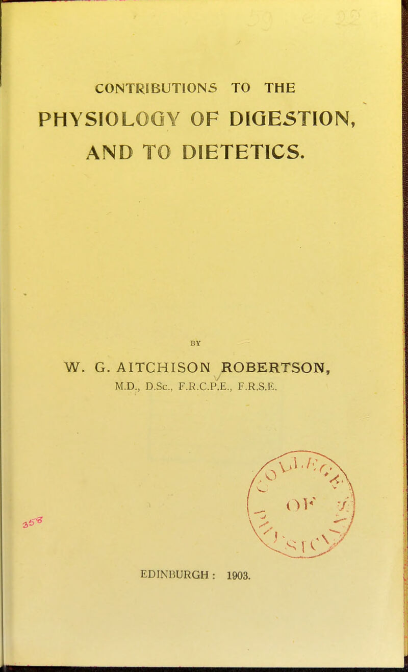 CONTRIBUTIONS TO THE PHYSIOLOGY OF DIGESTION, AND TO DIETETICS. W. G. AITCHISON ROBERTSON, M.D., D.Sc, F.R.C.P'.E., F.R.S.E. EDINBURGH: 1903.